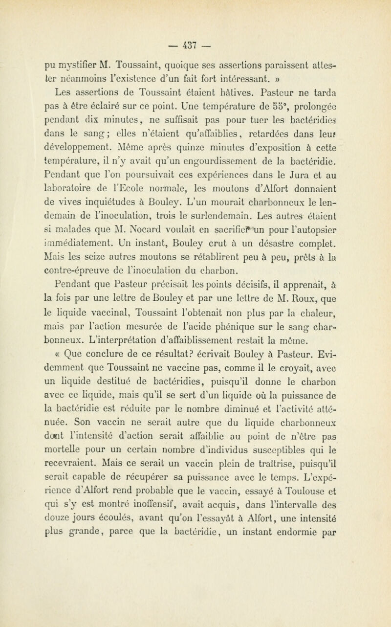 pu mj'stifier M. Toussaint, quoique ses assertions paraissent attes- ter néanmoins l'existence d'un fait fort intéressant. » Les assertions de Toussaint étaient hâtives. Pasteur ne tarda pas à être éclairé sur ce point. Une température de 55°, prolongée pendant dix minutes, ne suffisait pas pour tuer les bactéridies dans le sang ; elles n'étaient qu'affaiblies, retardées dans leuî développement. Même après quinze minutes d'exposition à cette température, il n'y avait qu'un engourdissement de la bactéridie. Pendant que Ton poursuivait ces expériences dans le Jura et au laboratoire de l'Ecole normale, les moulons d'Alfort donnaient de vives inquiétudes à Bouley. L'un mourait charbonneux le len- demain de l'inoculation, trois le surlendemain. Les autres étaient si malades que M. Nocard voulait en sacrific^un pour l'autopsier iaimédialement. Un instant, Bouley crut à un désastre complet. Mais les seize autres moutons se rétablirent peu à peu, prêts à la contre-épreuve de l'inoculation du charbon. Pendant que Pasteur précisait les points décisifs, il apprenait, à la fois par une lettre de Bouley et par une lettre de M. Roux, que le liquide vaccinal, Toussaint l'obtenait non plus par la chaleur, mais par l'action mesurée de l'acide phénique sur le sang char- bonneux. L'interprétation d'affaiblissement restait la même. a Que conclure de ce résultat? écrivait Bouley à Pasteur. Evi- demment que Toussaint ne vaccine pas, comme il le croyait, avec un liquide destitué de bactéridies, puisqu'il donne le charbon avec ce liquide, mais qu'il se sert d'un liquide où la puissance de la bactéridie est réduite par le nombre diminué et l'activité atté- nuée. Son vaccin ne serait autre que du liquide charbonneux dont l'intensité d'action serait affaiblie au point de n'être pas mortelle pour un certain nombre d'hidividus susceptibles qui le recevraient. Mais ce serait un vaccin plein de traîtrise, puisqu'il serait capable de récupérer sa puissance avec le temps. L'expé- rience d'Alfort rend probable que le vaccin, essayé à Toulouse et qui s'y est montré inoffensif, avait acquis, dans l'intervalle des douze jours écoulés, avant qu'on l'essayât à Alfort, une intensité plus grande, parce que la bactéridie, un instant endormie par