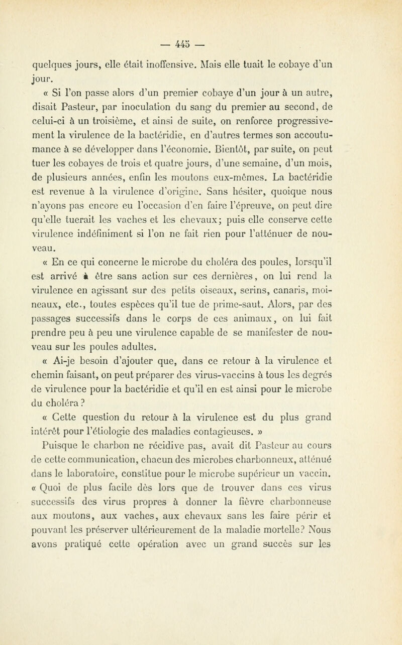 — 443 — quelques jours, elle était inoffensive. Ma^s elle tuait le cobaye d'un jour. « Si l'on passe alors d'un premier cobaye d'un jour à un autre, disait Pasteur, par inoculation du sang du premier au second, de celui-ci à un troisième, et ainsi de suite, on renforce progressive- ment la virulence de la bactcridie, en d'autres termes son accoutu- mance à se développer dans l'économie. Bientôt, par suite, on peut tuer les cobayes de trois et quatre jours, d'une semaine, d'un mois, de plusieurs années, enfin les moutons eux-mêmes. La bactéridie est revenue à la virulence d'origine. Sans hésiter, quoique nous n'a3'ons pas encore eu l'occasion d'en faire l'épreuve, on peut dire qu'elle tuerait les vaches et les chevaux; puis elle conserve cette virulence indéfiniment si l'on ne fait rien pour l'atténuer de nou- veau. « En ce qui concerne le microbe du choléra des poules, lorsqu'il est arrivé à être sans action sur ces dernières, on lui rend la virulence en agissant sur des petits oiseaux, serins, canaris, moi- neaux, etc., toutes espèces qu'il tue de prime-saut. Alors, par des passages successifs dans le corps de ces animaux, on lui fait prendre peu à peu une virulence capable de se manifester de nou- veau sur les poules adultes. « Ai-je besoin d'ajouter que, dans ce retour à la \drulence et chemin faisant, on peut préparer des virus-vaccins à tous les degrés de virulence pour la bactéridie et qu'il en est ainsi pour le microbe du choléra ? « Cette question du retour à la virulence est du plus grand intérêt pour l'étiologie des maladies contagieuses. » Puisque le charbon ne récidive pas, avait dit Pasteur au cours de cette communication, chacun des microbes charbonneux, atténué dans le laboratoire, constitue pour le microbe supérieur un vaccin. « Quoi de plus facile dès lors que de trouver dans ces virus successifs des virus propres à donner la fièvre charbonneuse aux moutons, aux vaches, aux chevaux sans les faire périr et pouvant les préserver ultérieurement de la maladie mortelle? Nous avons pratiqué cette opération avec un grand siiccès sur les