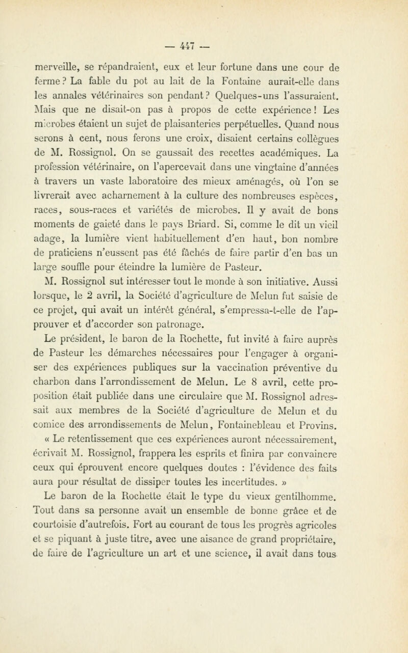 merveille, se répandraient, eux et leur fortune dans une cour de ferme ? La fable du pot au lait de la Fontaine aurait-elle dans les annales vétérinaires son pendant? Quelques-uns l'assuraient. Mais que ne disait-on pas à propos de cette expérience ! Les microbes étaient un sujet de plaisanteries perpétuelles. Quand nous serons à cent, nous ferons une croix, disaient certains collègues de M. Rossignol. On se gaussait des recettes académiques. La profession vétérinaire, on l'apercevait dans une vingtaine d'années à travers un vaste laboratoire des mieux aménagés, où Ton se livrerait avec acharnement à la culture des nombreuses espèces, races, sous-races et variétés de microbes. Il y avcdt de bons moments de gaieté dans le pays Briard. Si, comme le dit un vieil adage, la lumière vient habituellement d'en haut, bon nombre de praticiens n'eussent pas été fâchés de faire partir d'en bas un large souffle pour éteindre la lumière de Pasteur. M. Rossignol sut intéresser tout le monde à son initiative. Aussi lorsque, le 2 avril, la Société d'agriculture de Melun fut saisie de ce projet, qui avait un intérêt général, s'empressa-t-elle de l'ap- prouver et d'accorder son patronage. Le président, le baron de la Rochette, fut invité à faire auprès de Pasteur les démarches nécessaires pour l'engager à organi- ser des expériences publiques sur la vaccination préventive du charbon dans l'arrondissement de Melun. Le 8 avril, cette pro- position était publiée dans une circulaire que M. Rossignol adres- sait aux membres de la Société d'agriculture de Melun et du comice des arrondissements de ^lelun, Fontainebleau et Provins. « Le retentissement que ces expériences auront nécessairement, écrivait M. Rossignol, frappera les esprits et finira par convaincre ceux qui éprouvent encore quelques doutes : l'évidence des faits aura pour résultat de dissiper toutes les incertitudes. » Le baron de la Rochette était le type du vieux gentilhomme. Tout dans sa personne avait un ensemble de bonne grâce et de courtoisie d'autrefois. Fort au courant de tous les progrès agricoles et se piquant à juste titre, avec une aisance de grand propriétaire, de faire de l'agriculture un art et une science, il avait dans tous