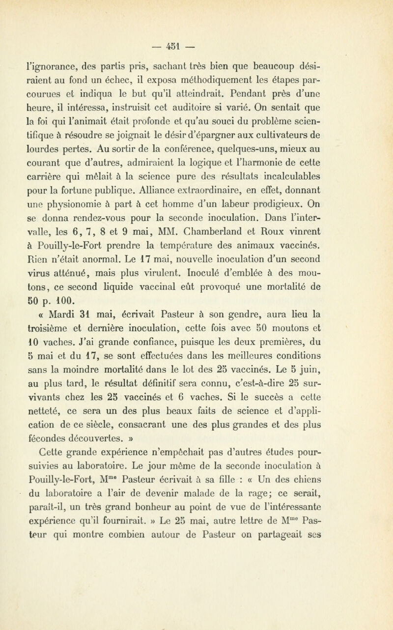 l'ignorance, des partis pris, sachant très bien que beaucoup dési- raient au fond un échec, il exposa méthodiquement les étapes par- courues et indiqua le but qu'il atteindrait. Pendant près d'une heure, il intéressa, instruisit cet auditoire si varié. On sentait que la foi qui l'animait était profonde et qu'au souci du problème scien- tifique à résoudre se joignait le désir d'épargner aux cultivateurs de lourdes pertes. Au sortir de la conférence, quelques-uns, mieux au courant que d'autres, admiraient la logique et l'harmonie de cette carrière qui mêlait à la science pure des résultats incalculables pour la fortune publique. Alliance extraordinaire, en effet, donnant une physionomie à part à cet homme d'un labeur prodigieux. On se donna rendez-vous pour la seconde inoculation. Dans l'inter- valle, les 6, 7, 8 et 9 mai, MM. Chamberland et Roux vinrent à Pouilly-le-Fort prendre la température des animaux vaccinés. Rien n'était anormal. Le 17 mai, nouvelle inoculation d'un second virus atténué, mais plus virulent. Inoculé d'emblée à des mou- tons, ce second liquide vaccinal eût provoqué une mortalité de 50 p. 100. « Mardi 31 mai, écrivait Pasteur à son gendre, aura lieu la troisième et dernière inoculation, cette fois avec 50 moutons et 10 vaches. J'ai grande confiance, puisque les deux premières, du 5 mai et du 17, se sont effectuées dans les meilleures conditions sans la moindre mortalité dans le lot des 25 vaccinés. Le 5 juin, au plus tard, le résultat définitif sera connu, c'est-à-dire 25 sur- vivants chez les 25 vaccinés et 6 vaches. Si le succès a cette netteté, ce sera un des plus beaux faits de science et d'appli- cation de ce siècle, consacrant une des plus grandes et des plus fécondes découvertes. » Cette grande expérience n'empêchait pas d'autres études pour- suivies au laboratoire. Le jour môme de la seconde inoculation à Pouilly-le-Fort, M Pasteur écrivait à sa fille : « Un des chiens du laboratoire a l'air de devenir malade de la rage; ce serait, paralt-il, un très grand bonheur au point de vue de l'intéressante expérience qu'il fournirait. » Le 25 mai, autre lettre de M°* Pas- teur qui montre combien autour de Pasteur on partageait ses