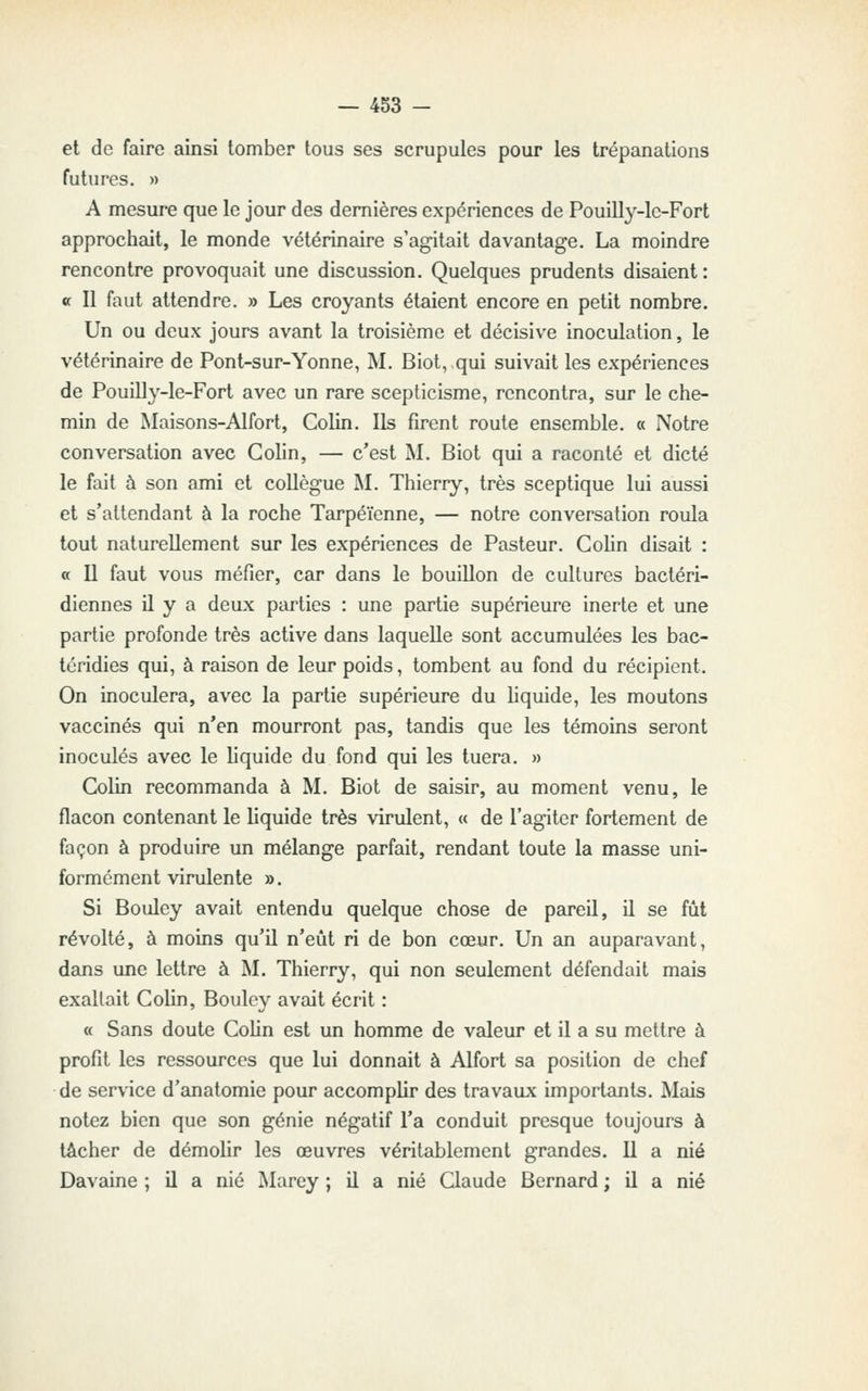 et de faire ainsi tomber tous ses scrupules pour les trépanations futures. » A mesure que le jour des dernières expériences de Pouilly-lc-Fort approchait, le monde vétérinaire s'agitait davantage. La moindre rencontre provoquait une discussion. Quelques prudents disaient : «f II faut attendre. » Les croyants étaient encore en petit nombre. Un ou deux jours avant la troisième et décisive inoculation, le vétérinaire de Pont-sur-Yonne, M. Biot, qui suivait les expériences de Pouilly-le-Fort avec un rare scepticisme, rencontra, sur le che- min de Maisons-Alfort, Colin. Ils firent route ensemble. « Notre conversation avec Colin, — c'est M. Biot qui a raconté et dicté le fait à son ami et collègue ]\I. Thierry, très sceptique lui aussi et s'attendant à la roche Tarpéïenne, — notre conversation roula tout naturellement sur les expériences de Pasteur. Colin disait : « Il faut vous méfier, car dans le bouillon de cultures bactéri- diennes il y a deux parties : une partie supérieure inerte et une partie profonde très active dans laquelle sont accumulées les bac- téridies qui, à raison de leur poids, tombent au fond du récipient. On inoculera, avec la partie supérieure du liquide, les moutons vaccinés qui n'en mourront pas, tandis que les témoins seront inoculés avec le liquide du fond qui les tuera. » Colin recommanda à M. Biot de saisir, au moment venu, le flacon contenant le liquide très virulent, « de l'agiter fortement de façon à produire un mélange parfait, rendant toute la masse uni- formément virulente ». Si Bouley avait entendu quelque chose de pareil, il se fût révolté, à moins qu'il n'eût ri de bon cœur. Un an auparavant, dans une lettre à M. Thierry, qui non seulement défendait mais exaltait Colin, Bouley avait écrit : « Sans doute Colin est un homme de valeur et il a su mettre à profit les ressources que lui donnait à Alfort sa position de chef de service d'anatomie pour accomplir des travaux importants. Mais notez bien que son génie négatif l'a conduit presque toujours à tâcher de démolir les œuvres véritablement grandes. Il a nié Davaine ; il a nié Marey ; il a nié Claude Bernard ; il a nié