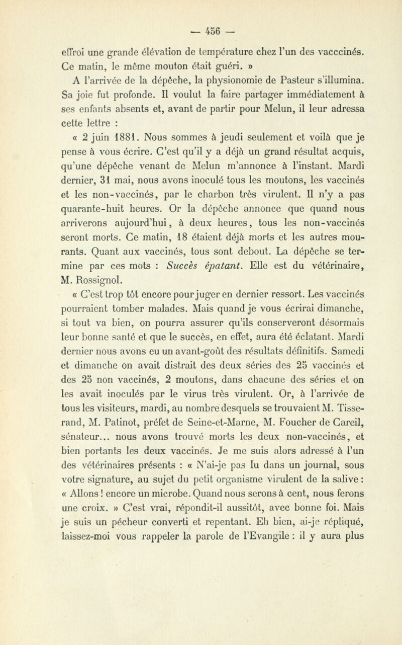 — 4o6 — eiïroi une grande élévation de température chez l'un des vacccinés. Ce matin, le même mouton était guéri. » A l'arrivée de la dépêche, la physionomie de Pasteur s'illumina. Sa joie fut profonde. Il voulut la faire partager immédiatement à ses enfants absents et, avant de partir pour Melun, il leur adressa cette lettre : a 2 juin 1881. Nous sommes à jeudi seulement et voilà que je pense à vous écrire. C'est qu'il y a déjà un grand résultat acquis, qu'une dépêche venant de Mclun m'annonce à l'instant. Mardi dernier, 31 mai, nous avons inoculé tous les moutons, les vaccinés et les non-vaccinés, par le charbon très virulent. Il n'y a pas quarante-huit heures. Or la dépêche annonce que quand nous arriverons aujourd'hui, à deux heures, tous les non-vaccinés seront morts. Ce matin, 18 étaient déjà morts et les autres mou- rants. Quant aux vaccinés, tous sont debout. La dépêche se ter- mine par ces mots : Succès épatant. Elle est du vétérinaire, M. Rossignol. « C'est trop tôt encore pour juger en dernier ressort. Les vaccinés pourraient tomber malades. Mais quand je vous écrirai dimanche, si tout va bien, on pourra assurer qu'ils conserveront désormais leur bonne santé et que le succès, en effet, aura été éclatant. INIardi dernier nous avons eu un avant-goût des résultats définitifs. Samedi et dimanche on avait distrait des deux séries des 2S vaccinés et des 2o non vaccinés, 2 moutons, dans chacune des séries et on les avait inoculés par le virus très virulent. Or, à l'arrivée de tous les visiteurs, mardi, au nombre desquels se trouvaient M. Tisse- rand, M. Patinot, préfet de Seine-et-Marne, M. Foucher de Careil, sénateur... nous avons trouvé morts les deux non-vaccinés, et bien portants les deux vaccinés. Je me suis alors adressé à l'un des vétérinaires présents : « N'ai-je pas lu dans un journal, sous votre signature, au sujet du [)ctit organisme virulent de la salive : « Allons ! encore un microbe. Quand nous serons à cent, nous ferons une croix. » C'est vrai, répondit-il aussitôt, avec bonne foi. Mais je suis un pécheur converti et repentant. Eh bien, ai-jo répliqué, laissez-moi vous rappeler la parole de l'Evangile : il y aura plus