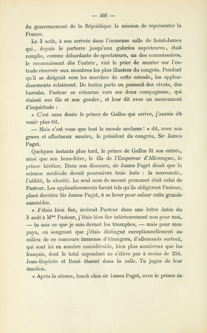 — 46C — du gouvernement de la République la mission de représenter la France. Le 3 août, à son arrivée dans l'immense salle de Saint-James qui, depuis le parterre jusqu'aux galeries supérieures, était remplie, comme débordante de spectateurs, \m des commissaires, le reconnaissant dès l'entrée, vint le prier de monter sur l'es- trade réservée aux membres les plus illustres du congrès. Pendant qu'il se dirigeait vers les marches de cette estrade, les applau- dissements éclatèrent. De toutes parts on. poussait des vivats, des hurrahs. Pasteur se retourna vers ses deux compagnons, qui étaient son fils et son gendre, et leur dit avec un mouvement d'inquiétude : « C'est sans doute le prince de Galles qui arrive, j'aurais dû venir plus tôt. — Mais c'est vous que tout le monde acclame ! » dit, avec son grave et affectueux sourire, le président du congrès. Sir James Paget. Quelques instants plus tard, le prince de Galles fit son entrée, ainsi que son beau-frère, le fils de l'Empereur d'Allemagne, le prince héritier. Dans son discours, sir James Paget disait que la science médicale devEiit poursuivre trois buts : la nouveauté, l'utilité, la charité. Le seul nom de savant prononcé était celui de Pasteur. Les applaudissements furent tels qu'ils obligèrent Pasteur, placé derrière Sir James Paget, à se lever pour saluer cette grande assemblée. a J'étais bien fier, écrivait Pasteur dans une lettre datée du 3 août à M° Pasteur, j'étais bien fier intérieurement non pour moi, — tu sais ce que je suis devant les triomphes, — mais pour mon pays, en songeant que j'étais distingué exceptionnellement au milieu de ce concours immense d'étrangers, d'allemands surtout, qui sont ici en nombre considérable, bien plus nombreux que les français, dont le total cependant ne s'élève pas à moins de 250. Jean-Baptiste et René étaient dans la salle. Tu juges de leur émotion. a Après la séance, lunch chez sir James Paget, avec le prince de