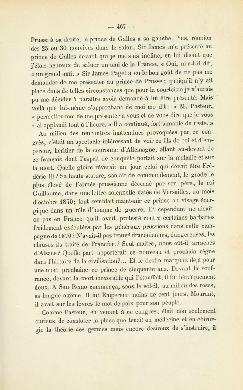 Prusse à sa droite, le prince de Galles à sa gauche. Puis, réunion des 23 ou 30 convives dans le salon. Sir James m'a présenté au prince de Galles devant qui je me suis incliné, en lui disant que j'étais heureux de saluer un ami de la France. « Oui, m'a-t-il dit, « un grand ami. » Sir James Paget a eu le bon goût de ne pas me demander de me présenter au prince de Prusse ; quoiqu'il n'y ait place dans de telles circonstances que pour la courtoisie je n'aurais pu me décider à paraître avoir demandé à lui être présenté. Mais voilà que lui-même s'approchant de moi me dit : « M. Pasteur, « permettez-moi de me présenter à vous et de vous dire que je vous « ai applaudi tout à l'heure. » Il a continué, fort aimable du reste. » Au milieu des rencontres inattendues provoquées par ce con- grès, c'était un spectacle intéressant de voir ce fils de roi et d'em- pereur, héritier de la couronne d'Allemagne, allant au-devant de ce français dont l'esprit de conquête portait sur la maladie et sur la mort. Quelle gloire rêverait un jour celui qui devait être Fré- déric 111? Sa haute stature, son air de commandement, le grade le plus élevé de l'armée prussienne décerné par son père, le roi Guillaume, dans une lettre solennelle datée de Versailles, au mois d'octobre 1810; tout semblait maintenir ce prince au \dsage éner- gique dans un rôle d'homme de guerre. Et cependant ne disait- on pas en France qu'il avait protesté contre certaines barbaries froidement exécutées par les généraux prussiens dans cette cam- pagne de 1870 ? N'avait-il pas trouvé draconiennes, dangereuses, les clauses du traité de Francfort? Seul maître, nous eût-il arrachés d'Alsace ? Quelle part apporterait ce nouveau et prochain règne dans l'histoire de la civilisation?... Et le destin marquait déjà pour une mort prochaine ce prince de cinquante ans. Devant la souf- rance, devant la mort inexorable qui l'étouffait, il fut héroïquement doux. A San Remo commença, sous le soleil, au milieu des roses, sa longue agonie. Il fut Empereur moins de cent jours. Mourant, il avait sur les lèvres le mot de paix pour son peuple. Comme Pasteur, en venant à ce congrès, était non seulement curieux de constater la place que tenait en médecine et en chirur- gie la théorie des germes mais encore désireux de s'instruire, il