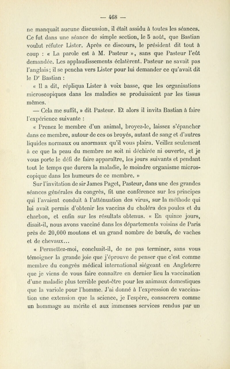 ne manquait aucune discussion, il était assidu à toutes les séances. Ce fut dans une séance de simple section, le 5 août, que Bastian voulut réfuter Lister. Après ce discours, le président dit tout à coup : « La parole est à M. Pasteur », sans que Pasteur l'eût demandée. Les applaudissements éclatèrent. Pasteur ne savait pas l'anglais ; il se pencha vers Lister pour lui demander ce qu'avait dit le D' Bastian : « Il a dit, répliqua Lister à voix basse, que les organisations microscopiques dans les maladies se produisaient par les tissus mêmes. — Cela me suffit, » dit Pasteur. Et alors il invita Bastian à faire Texpérience suivante : « Prenez le membre d'un animal, broyez-le, laissez s'épancher dans ce membre, autour de ces os broyés, autant de sang et d'autres liquides normaux ou anormaux qu'il vous plaira. Veillez seulement h ce que la peau du membre ne soit ni déchirée ni ouverte, et je vous porte le défi de faire apparaître, les jours suivants et pendant tout le temps que durera la maladie, le moindre organisme micros- copique dans les humeurs de ce membre. » Sur l'invitation de sir James Paget, Pasteur, dans une des grandes séances générales du congrès, fit une conférence sur les principes qui l'avaient conduit à l'atténuation des virus, sur la méthode qui lui avait permis d'obtenir les vaccins du choléra des poules et du charbon, et enfin sur les résultats obtenus. « En quinze jours, disait-il, nous avons vacciné dans les départements voisins de Paris près de 20,000 moutons et un grand nombre de bœufs, de vaches et de chevaux... « Permettez-moi, concluait-il, de ne pas terminer, sans vous témoigner la grande joie que j'éprouve de penser que c'est comme membre du congrès médical international siégeant en Angleterre que je viens de vous faire connaître en dernier lieu la vaccination d'une maladie plus terrible peut-être pour les animaux domestiques que la variole pour l'homme. J'ai donné à l'expression de vaccina- tion une extension que la science, je l'espère, consacrera comme un hommage au mérite et aux immenses services rendus par un