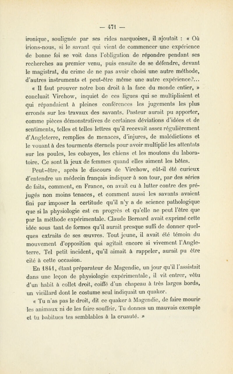 ironique, soulignée par ses rides narquoises, il ajoutait : « Où irions-nous, si le savant qui vient de commencer une expérience de bonne foi se voit dans l'obligation de répondre pendant ses recherches au premier venu, puis ensuite de se défendre, devant le magistrat, du crime de ne pas avoir choisi une autre méthode, d'autres instruments et peut-être même une autre expérience?... « Il faut prouver notre bon droit à la face du monde entier, » concluait Virchow, inquiet de ces ligues qui se mulliphaient et qui répandaient à pleines conférences les jugements les plus erronés sur les travaux des savants. Pasteur aurait pu apporter, comme pièces démonstratives de certaines déviations d'idées et de sentiments, telles et telles lettres qu'il recevait assez régulièrement d'Angleterre, remplies de menaces, d'injures, de malédictions et le vouant à des tourments éternels pour avoir multiplié les attentats sur les poules, les cobayes, les chiens et les moutons du labora- toire. Ce sont là jeux de femmes quand elles aiment les bêtes. Peut-être, après le discours de Virchow, eût-il été curieux d'entendre un médecin français indiquer à son tour, par des séries de faits, comment, en France, on avait eu à lutter contre des pré- jugés non moins tenaces, et comment aussi les savants avaient fini par imposer la certitude qu'il n'y a de science pathologique que si la physiologie est en progrès et qu'elle ne peut l'être que par la méthode expérimentale. Claude Bernard avait expiimé cette idée sous tant de formes qu'il aurait presque suffi de donner quel- ques extraits de ses œuvres. Tout jeune, il avait été témoin du mouvement d'opposition qui agitait encore si vivement l'Angle- terre. Tel petit incident, qu'il aimait à rappeler, aurait pu être cité à cette occasion. En 1841, étant préparateur de Magendie, un jour qu'il l'assistait dans une leçon de physiologie expérimentale, il vit entrer, vêtu d'un habit à collet droit, coiffé d'un chapeau à très larges bords, un vieillard dont le costume seul indiquait un quaker. « Tu n'as pas le droit, dit ce quaker à Magendie, de faire mourir les animaux ni de les faire souffrir. Tu donnes un mauvais exemple et tu habitues tes semblables à la cruauté. »