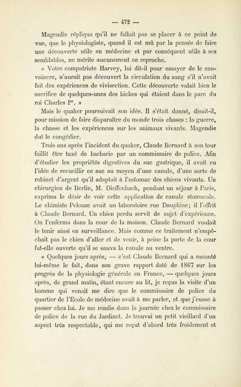 Magcndie répliqua qu'il ne fallait pas se placer à ce point de vue, que le physiologiste, quand il est mû par la pensée de faire une découverte utile en médecine et par conséquent utile à ses semblables, ne mérite aucunement ce reproche. « Votre compatriote Harvey, lui dit-il pour essayer de le con- vaincre, n'aurait pas découvert la circulation du sang s'il n'avait fait des expériences de vivisection. Cette découverte valait bien le sacrifice de quelques-unes des biches qui étaient dans le parc du roi Charles P'. » Mais le quaker poursuivait son idée. Il s'était donné, disait-il, pour mission de faire disparaître du monde trois choses : la guerre, la chasse et les expériences sur les animaux vivants. Magendie dut le congédier. Trois ans après l'incident du quaker, Claude Bernard à son tour faillit être taxé de barbarie par un commissaire de police. Afin d'étudier les propriétés digeslives du suc gastrique, il avait eu l'idée de recueillir ce suc au moyen d'une canule, d'une sorte de robinet d'argent qu'U adaptait à l'estomac des chiens vivants. Un chirurgien de Berlin, M. Dieffenbach, pendant un séjour à Paris, exprima le désir de voir cette application de canule stomacale. Le chimiste Pelouze avait un laboratoire rue Dauphine; il l'offrit à Claude Bernard. Un chien perdu servit de sujet d'expérience. On l'enferma dans la cour de la maison. Claude Bernard voulait le tenir ainsi en surveillance. Mais comme ce traitement n'empê- chait pas le chien d'aller et de venir, à peine la porte de la cour fut-elle ouverte qu'il se sauva la canule au ventre. « Quelques jours après, — c'est Claude Bernard qui a raconté lui-même le fait, dans son grave rapport daté de 1867 sur les progrès de la physiologie générale en France, — quelques jours après, de grand matin, étant encore au lit, je reçus la visite d'un homme qui venait me dire que le commissaire de police du quartier de l'Ecole de médecine avait à me parler, et que j'eusse à passer chez lui. Je me rendis dans la journée chez le commissaire de police de la rue du Jardinet. Je trouvai un petit vieillard d'un aspect très respectable, qui me reçut d'abord très froidement et