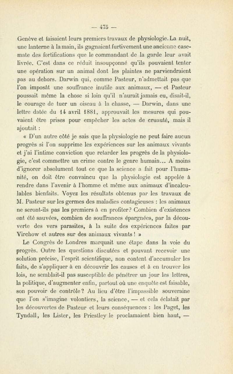 — 47o — Genève et taisaient leurs premiers travaux de physiologie. La nuit, une lanterne à la main, ils gagnaient furtivement une ancienne case- mate des fortifications que le commandant de la garde leur avait livrée. C'est dans ce réduit insoupçonné qu'ils pouvaient tenter une opération sur un animal dont les plaintes ne parviendraient pas au dehors. Darwin qui, comme Pasteur, n'admettait pas que l'on imposât une souffrance inutile aux animaux, — et Pasteur poussait même la chose si loin qu'il n'aurait jamais eu, disait-il, le courage de tuer un oiseau à la chasse, — Darwin, dans une lettre datée du 14 avril 1881, approuvait les mesures qui pou- vaient être prises pour empêcher les actes de cruauté, mais il ajoutait : « D'un autre côté je sais que la physiologie ne peut faire aucun progrès si l'on supprime les expériences sur les animaux vivants et j'ai l'intime conviction que retarder les progrès de la physiolo- gie, c'est commettre un crime contre le genre humain... A moins d'ignorer absolument tout ce que la science a fait pour l'huma- nité, on doit être convaincu que la physiologie est appelée à rendre dans l'avenir à l'homme et même aux animaux d'incalcu- lables bienfaits. Voyez les résultats obtenus par les travaux de M. Pasteur sur les germes des maladies contagieuses : les animaux ne seront-ils pas les premiers à en profiter? Combien d'existences ont été sauvées, combien de souffrances épargnées, par la décou- verte des vers parasites, à la suite des expériences faites par Virchow et autres sur des animaux vivants ! » Le Congrès de Londres marquait une étape dans la voie du progrès. Outre les questions discutées et pouvant recevoir une solution précise, l'esprit scientifique, non content d'accumuler les faits, de s'appliquer à en découvrir les causes et à en trouver les lois, ne semblait-il pas susceptible de pénétrer un jour les lettres, la pohtique, d'augmenter enfin, partout où une enquête est faisable, son pouvoir de contrôle? Au Heu d'être l'impassible souveraine que l'on s'imagine volontiers, la science, — et cela éclatait par les découvertes de Pasteur et leurs conséquences : les Paget, les Tyndall, les Lister, les Priestley le proclamaient bien haut, —