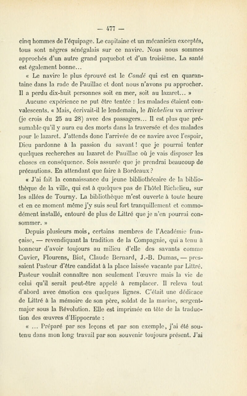 cinq hommes de l'équipage. Le capitaine et un mécanicien exceptés, tous sont nègres sénégalais sur ce navire. Nous nous sommes approchés d'un autre grand paquebot et d'un troisième. La santé est également bonne... « Le navire le plus éprouvé est le Condè qui est en quaran- taine dans la rade de Pauillac et dont nous n'avons pu approcher. Il a perdu dix-huit personnes soit en mer, soit au lazaret... » Aucune expérience ne put être tentée : les malades étaient con- valescents. « Mais, écrivait-il le lendemain, le Richelieu va arriver (je crois du 25 au 28) avec des passagers... Il est plus que pré- sumable qu'il y aura eu des morts dans la traversée et des malades pour le lazaret. J'attends donc l'arrivée de ce navire avec l'espoir. Dieu pardonne à la passion du savant ! que je pourrai tenter quelques recherches au lazaret de Pauillac où je vais disposer les choses en conséquence. Sois assurée que je prendrai beaucoup de précautions. En attendant que faire à Bordeaux ? « J'ai fait la connaissance du jeune bibliothécaire de la biblio- thèque de la ville, qui est à quelques pas de l'hôtel Richelieu, sur les allées de Toumy. La bibliothèque m'est ouverte à toute heure et en ce moment même j'y suis seul fort tranquillement et commo- dément installé, entouré de plus de Littré que je n'en pourrai con- sommer. » Depuis plusieurs mois, certains membres de l'Académie fran- çaise, — revendiquant la tradition de la Compagnie, qui a tenu à honneur d'avoir toujours au milieu d'elle des savants comme Cuvier, Flourens, Biot, Claude Bernard, J.-B. Dumas,— pres- saient Pasteur d'être candidat à la place laissée vacante par Littré. Pasteur voulait connaître non seulement l'œuvre mais la vie de celui qu'il serait peut-être appelé à remplacer. Il releva tout d'abord avec émotion ces quelques lignes. C'était une dédicace de Littré à la mémoire de son père, soldat de la marine, sergent- major sous la Révolution. Elle est imprimée en tête de la traduc- tion des œuvres d'Hippocrate : «... Préparé par ses leçons et par son exemple, j'ai été sou- tenu dans mon long travail par son souvenir toujours présent. J'ai