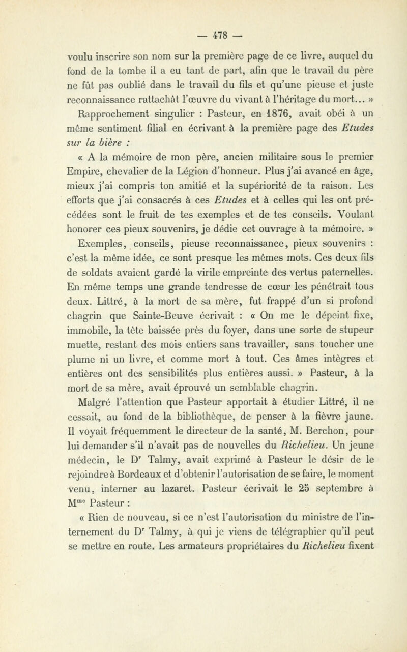 voulu inscrire son nom sur la première page de ce livre, auquel du fond de la tombe il a eu tant de part, afin que le travail du père ne fût pas oublié dans le travail du fils et qu'une pieuse et juste reconnaissance rattachât l'œuvre du vivant à l'héritage du mort... » Rapprochement singulier : Pasteur, en 1876, avait obéi à un même sentiment filial en écrivant à la première page des Etudes sur la bière : a A la mémoire de mon père, ancien militaire sous le premier Empire, chevalier de la Légion d'honneur. Plus j'ai avancé en âge, mieux j'ai compris ton amitié et la supériorité de ta raison. Les efforts que j'ai consacrés à ces Etudes et à celles qui les ont pré- cédées sont le fruit de tes exemples et de tes conseils. Voulant honorer ces pieux souvenirs, je dédie cet ouvrage à ta mémoire. » Exemples, conseils, pieuse reconnaissance, pieux souvenirs : c'est la même idée, ce sont presque les mêmes mots. Ces deux fils de soldats avaient gardé la virUe empreinte des vertus paternelles. En même temps une grande tendresse de cœur les pénétrait tous deux. Littré, à la mort de sa mère, fut frappé d'un si profond chagrin que Sainte-Beuve écrivait : a On me le dépeint fixe, immobile, la tête baissée près du foyer, dans une sorte de stupeur muette, restant des mois entiers sans travailler, sans toucher une plume ni un livre, et comme mort à tout. Ces âmes intègres et entières ont des sensibilités plus entières aussi. » Pasteur, à la mort de sa mère, avait éprouvé un semblable chagrin. Malgré l'attention que Pasteur apportait à étudier Littré, il ne cessait, au fond de la bibhothèque, de penser à la fièvre jaune. Il voyait fréquemment le directeur de la santé, M. Berchon, pour lui demander s'il n'avait pas de nouvelles du Richelieu. Un jeune médecin, le D' Talmy, avait exprimé à Pasteur le désir de le rejoindre à Bordeaux et d'obtenir l'autorisation de se faire, le moment venu, interner au lazaret. Pasteur écrivait le 25 septembre à M° Pasteur : « Rien de nouveau, si ce n'est l'autorisation du ministre de l'in- ternement du D' Talmy, à qui je viens de télégraphier qu'il peut se mettre en route. Les armateurs propriétaii'es du Richelieu fixent