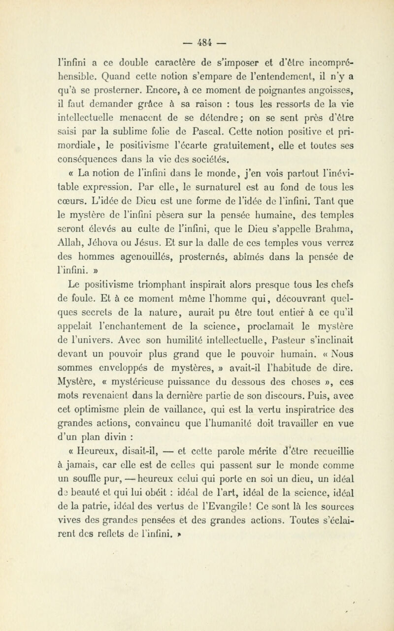 l'infini a ce double caractère de s'imposer et d'être incompré- hensible. Quand celle notion s'empare de renlendemcnl, il n'y a qu'à se prosterner. Encore, à ce moment de poignantes angoisses, il faut demander grâce à sa raison : tous les ressorts de la vie intellectuelle menacent de se détendre ; on se sent près d'être saisi par la sublime folie de Pascal. Cette notion positive et pri- mordiale, le positivisme l'écarté gratuitement, elle et toutes ses conséquences dans la vie des sociétés. ce La notion de l'infini dans le monde, j'en vois partout l'inévi- table expression. Par elle, le surnaturel est au fond de tous les cœurs. L'idée de Dieu est une forme de l'idée de l'infini. Tant que le mystère de l'infini pèsera sur la pensée humaine, des temples seront élevés au culte de l'infini, que le Dieu s'appelle Brahma, Allah, Jéhova ou Jésus. Et sur la dalle de ces temples vous verrez des hommes agenouillés, prosternés, abîmés dans la pensée de l'infini. » Le positivisme triomphant inspirait alors presque tous les chefs de foule. Et à ce moment même l'homme qui, découvrant quel- ques secrets de la nature, aurait pu être tout entier à ce qu'il appelait l'enchantement de la science, proclamait le m^'slère de l'univers. Avec son humihté intellectuelle. Pasteur s'inclinait devant un pouvoir plus grand que le pouvoir humain. « Nous sommes enveloppés de mystères, » avait-il l'habitude de dire. Mystère, « mystérieuse puissance du dessous des choses », ces mots revenaient dans la dernière partie de son discours. Puis, avec cet optimisme plein de vaillance, qui est la vertu inspiratrice des grandes actions, convaincu que l'humanité doit travailler en vue d'un plan divin : « Heureux, disait-il, — et cette parole mérite d'être recueillie à jamais, car elle est de celles qui passent sur le monde comme un souffle pur,—heureux celui qui porte en soi un dieu, un idéal dj beauté et qui lui obéit : idéal de l'art, idéal de la science, idéal de la patrie, idéal des vertus de l'Evangile ! Ce sont là les soui'ces vives des grandes pensées et des grandes actions. Toutes s'éclai- rent des reflets de l'infini. >