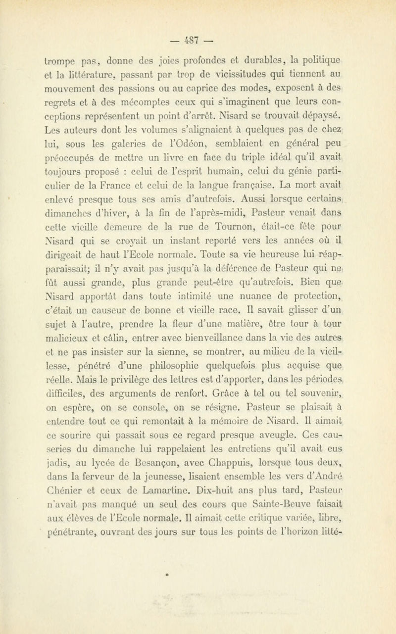 trompe pns, donne des joies profondes et durables, la politique et la littérature, passant par trop de vicissitudes qui tiennent au mouvement des passions ou au caprice des modes, exposent à des regrets et à des mécomptes ceux qui s'imaginent que leurs con- ceptions représentent un point d'arrêt. Nisard se trouvait dépaysé. Les auteurs dont les volumes s'alignaient h quelques pas de chez lui, sous les galeries de l'Odéon, semblaient en général peu préoccupés de mettre un livre en face du triple idéal qu'il avait toujours proposé : celui de l'esprit humain, celui du génie parti- culier de la France et celui de la langue française. La mort avait enlevé presque tous ses amis d'autrefois. Aussi lorsque certains dimanches d'hiver, i\ la fin de l'après-midi. Pasteur venait dans cette vieille demeure de la rue de Tournon, était-ce fête pour Xisard qui se croyait un instant reporté vers les années oij il dirigeait de haut l'Ecole normale. Toute sa vie heureuse lui réap- paraissait; il n'y avait pas jusqu'à la déférence de Pasteur qui net fût aussi grande, plus grande peut-être qu'autrefois. Bien que. Nisard apportât dans toute intimité une nuance de protection, c'était un causeur de bonne et vieille race. Il savait glisser d'un sujet à l'autre, prendre la fleur d'une matière, être tour à tour malicieux et câlin, entrer avec bienveillance dans la \'ic des autres et ne pas insister sur la sienne, se montrer, au milieu de la vieil- lesse, pénétré d'une philosophie quelquefois plus acquise que réelle. Mais le privilège des lettres est d'apporter, dans les périodes, difficiles, des arguments de renfort. Grâce à tel ou tel souvenir, on espère, on se console, on se résigne. Pasteur se plaisait à entendre tout ce qui remontait à la mcmuire de Nisard. Il aimait ce sourire qui passait sous ce regard presque aveugle. Ces cau- series du dimanche lui rappelaient les entretiens qu'il avait eus jadis, au lycée de Besançon, avec Chappuis, lorsque tous deux, dans la ferveur de la jeunesse, lisaient ensemble les vers d'André Chénier et ceux de Lamarline. Dix-huit ans plus tard, Pasteur n'avait pas manqué un seul des cours que Sainte-Beuve faisait aux élèves de l'Ecole normale. Il aimait cette critique variée, libre, pénétrante, ouvrant des jours sur tous les points de l'horizon litté-