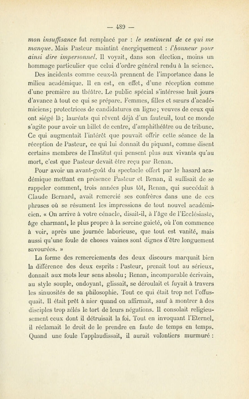 — 480 — mon insuffisance fut remplacé par : le senthnent de ce qui ma manque. Mais Pasteur maintint énergiquement : Chonneur pour ainsi dire impersonnel. Il voyait, dans son élection, moins im hommage particulier que celui d'ordre général rendu à la science. Des incidents comme ceux-là prennent de l'importance dans le milieu académique. Il en est, en effet, d'une réception comme d'une première au théâtre. Le pubhc spécial s'intéresse huit jours d'avance à tout ce qui se prépare. Femmes, filles et sœurs d'acadé- miciens; protectrices de candidatures en ligne; veuves de ceux qui ont siégé là; lauréats qui rêvent déjà d'un fauteuil, tout ce monde s'agite pour avoir un billet de centre, d'amphithéâtre ou de tribune. Ce qui augmentait l'intérêt que pouvait offrir cette séance de la réception de Pasteur, ce qui lui donnait du piquant, comme disent certains membres de l'Institut qui pensent plus aux vivants qu'au mort, c'est que Pasteur devait être reçu par Renan. Pour avoii' un avant-goût du spectacle offert par le hasard aca- démique mettant en présence Pasteur et Renan, il suffisait de se rappeler comment, trois années plus tôt, Renan, qui succédait à Claude Bernard, avait remercié ses confrères dans une de ces phrases où se résument les impressions de tout nouvel académi- cien. « On arrive à votre cénacle, disait-il, à l'âge de l'Ecclésiaste, âge charmant, le plus propre à la sereine gaieté, oiî l'on commence à voir, après une journée laborieuse, que tout est vanité, mais aussi qu'une foule de choses vaines sont dignes d'être longuement savourées. » La forme des remerciements des deux discours marquait bien la différence des deux esprits : Pasteur, prenait tout au sérieux, donnait aux mots leur sens absolu; Renan, incomparable écrivain, au style souple, ondoyant, ghssait, se déroulait et fuyait à travers les sinuosités de sa philosophie. Tout ce qui était trop net l'offus- quait. Il était prêt à nier quand on affirmait, sauf à montrer à des disciples trop zélés le tort de leurs négations. Il consolait rehgieu- scment ceux dont il détruisait la foi. Tout en invoquant l'Eternel, il réclamait le droit de le prendre en faute de temps en temps. Quand une foule l'applaudissait, il aurait volontiers murmuré :