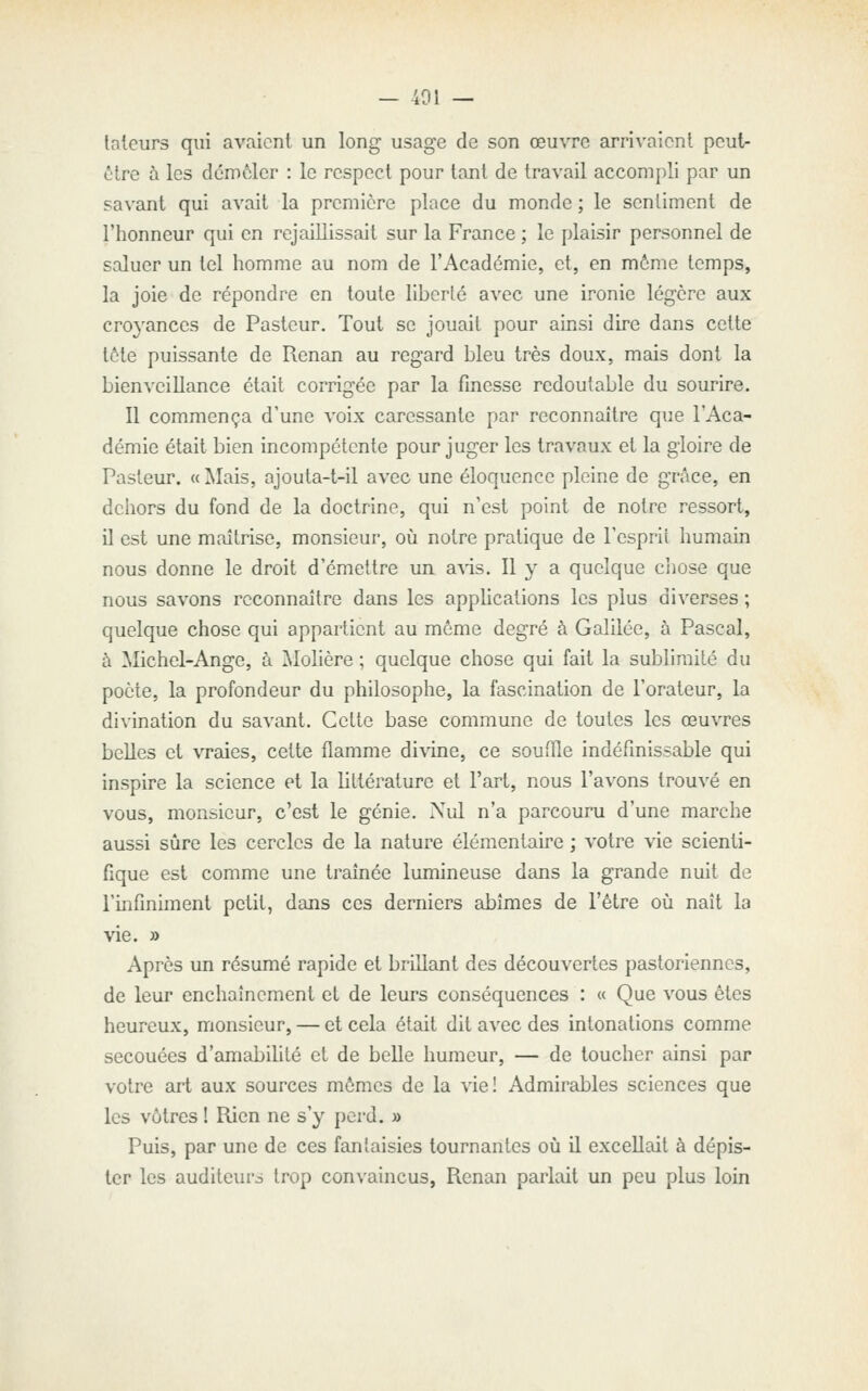 — 401 — lateurs qui avaient un long usage de son œuvre arrivaient peut- ôtre à les dcmèlcr : le respect pour tant de travail accomj)li par un savant qui avait la première place du monde ; le sentiment de l'honneur qui en rejaillissait sur la France ; le plaisir personnel de saluer un tel homme au nom de l'Académie, et, en môme temps, la joie de répondre en toute liberté avec une ironie légère aux croyances de Pasteur. Tout se jouait pour ainsi dire dans cette tète puissante de Renan au regard bleu très doux, mais dont la bienveillance était corrigée par la finesse redoutable du sourire. Il commença d'une voix caressante par reconnaître que l'Aca- démie était bien incompétente pour juger les travaux et la gloire de Pasteur. « Mais, ajouta-t-il avec une éloquence pleine de grâce, en dehors du fond de la doctrine, qui n'est point de notre ressort, il est une maîtrise, monsieur, où notre pratique de l'csprii humain nous donne le droit d'émettre un a\'is. Il y a quelque ciiose que nous savons reconnaître dans les applications les plus diverses ; quelque chose qui appartient au même degré à Galilée, à Pascal, à Michel-Ange, à Molière ; quelque chose qui fait la sublimité du poète, la profondeur du philosophe, la fascination de l'orateur, la divination du savant. Cette base commune de toutes les œuvres belles et vraies, cette flamme di\'ine, ce souffle indéfinissable qui inspire la science et la littérature et l'art, nous l'avons trouvé en vous, monsieur, c'est le génie. Nul n'a parcouru d'une marche aussi sûre les cercles de la nature élémentaire ; votre vie scienti- fique est comme une traînée lumineuse dans la grande nuit de l'infinhnent petit, dans ces derniers abîmes de l'être où naît la vie. » Après un résumé rapide et brillant des découvertes pastoriennes, de leur enchaînement et de leurs conséquences : « Que vous êtes heureux, monsieur, — et cela était dit avec des intonations comme secouées d'amabilité et de belle humeur, — de toucher ainsi par votre art aux sources mêmes de la vie! Admirables sciences que les vôtres ! Rien ne s'y perd. » Puis, par une de ces fantaisies tournantes où il excellait à dépis- ter les auditeurs trop convaincus, Renan parlait un peu plus loin