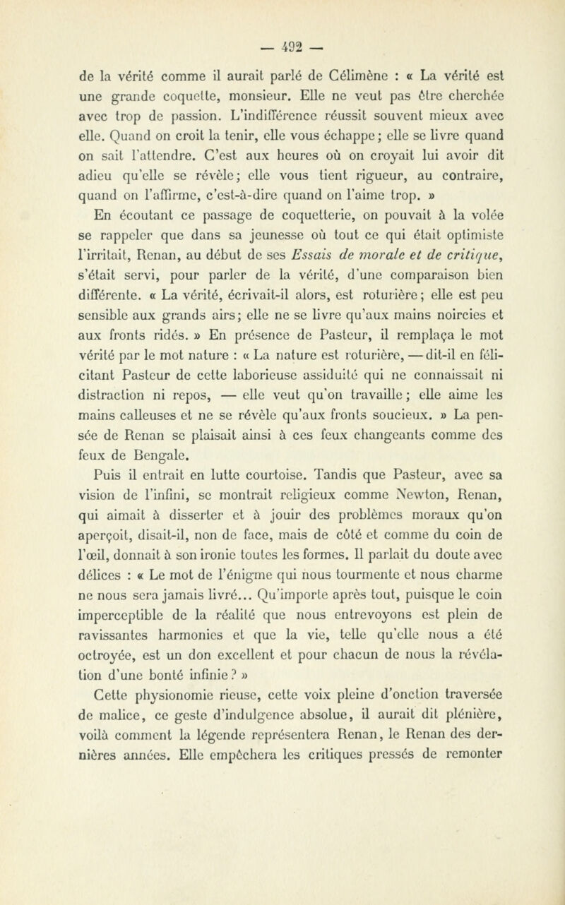 de la vérité comme il aurait parlé de Célimène : « La vérité esl une grande coquette, monsieur. Elle ne veut pas être cherchée avec trop de passion. L'indiiïérence réussit souvent mieux avec elle. Quand on croit la tenir, elle vous échappe ; elle se livre quand on sait l'attendre. C'est aux heures où on croyait lui avoir dit adieu qu'elle se révèle; elle vous tient rigueur, au contraire, quand on l'afTirme, c'est-à-dire quand on l'aime trop. » En écoutant ce passage de coquetterie, on pouvait à la volée se rappeler que dans sa jeunesse oCi tout ce qui était optimiste l'irritait, Renan, au début de ses Essais de morale et de critique^ s'était servi, pour parler de la vérité, d'une comparaison bien différente, a La vérité, écrivait-il alors, est roturière ; elle est peu sensible aux grands airs; elle ne se livre qu'aux mains noircies et aux fronts ridés. » En présence de Pasteur, il remplaça le mot vérité par le mot nature : « La nature est roturière, — dit-il en féli- citant Pasteur de cette laborieuse assiduité qui ne connaissait ni distraction ni repos, — elle veut qu'on travaille ; elle aime les mains calleuses et ne se révèle qu'aux fronts soucieux. » La pen- sée de Renan se plaisait ainsi à ces feux changeants comme des feux de Bengale. Puis il entrait en lutte courtoise. Tandis que Pasteur, avec sa vision de l'infini, se montrait religieux comme Newton, Renan, qui aimait à disserter et à jouir des problèmes moraux qu'on aperçoit, disait-il, non de face, mais de côté et comme du coin de l'œil, donnait à son ironie toutes les formes. Il parlait du doute avec délices : « Le mot de l'énigme qui nous tourmente et nous charme ne nous sera jamais livré... Qu'importe après tout, puisque le coin imperceptible de la réalité que nous entrevoyons est plein de ravissantes harmonies et que la vie, telle qu'elle nous a été octroyée, est un don excellent et pour chacun de nous la révéla- tion d'une bonté infinie } » Cette physionomie rieuse, cette voix pleine d'onction traversée de malice, ce geste d'indulgence absolue, U aurait dit plénière, voilà conmicnt la légende représentera Renan, le Renan des der- nières aimées. Elle empochera les critiques pressés de remonter