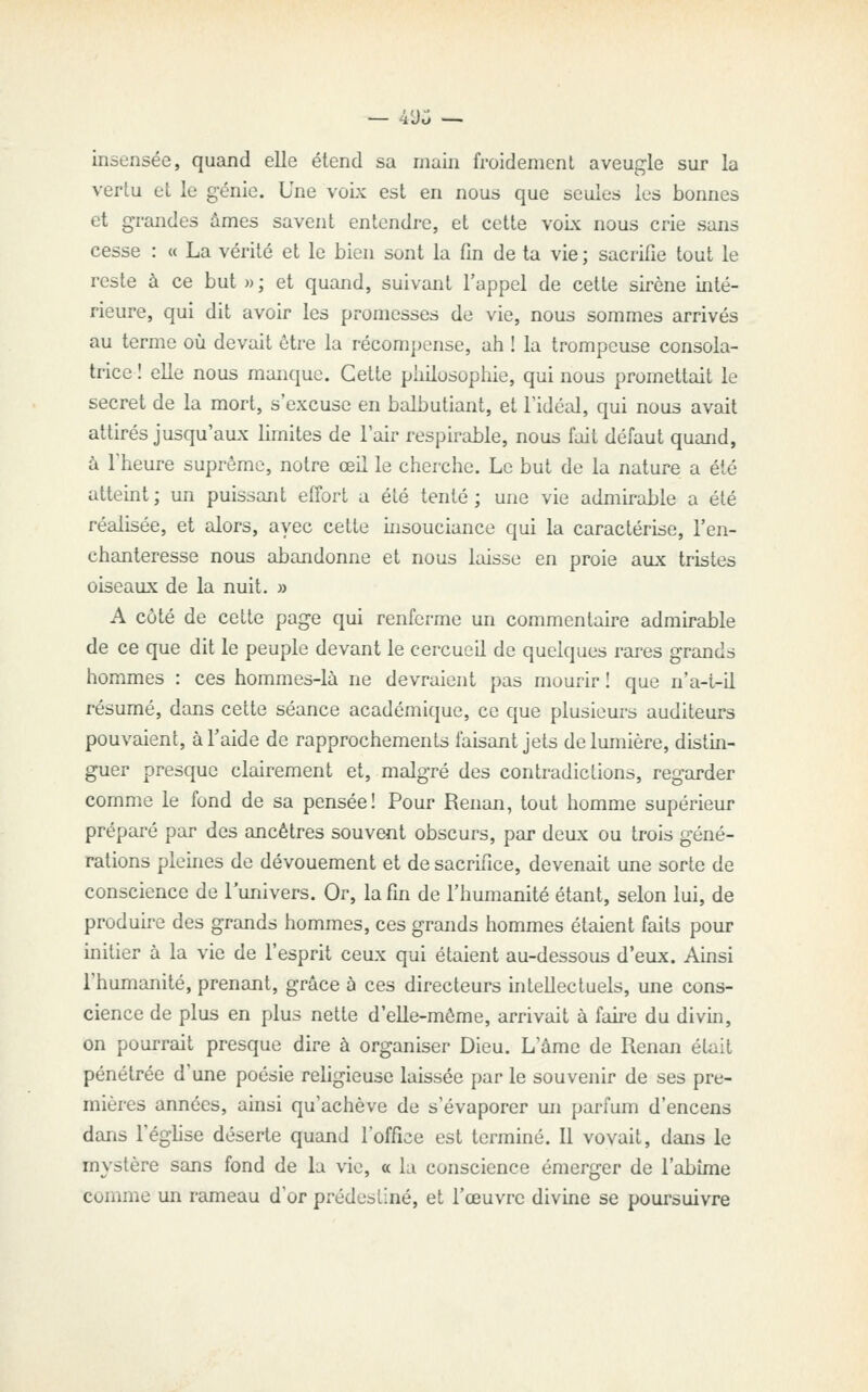 — 49^ — insensée, quand elle étend sa main froidement aveugle sur la vertu et le génie. Une voix est en nous que seules les bonnes et grandes âmes savent entendre, et cette vok nous crie sans cesse : « La vérité et le bien sont la fin de ta vie ; sacrifie tout le reste à ce but »; et quand, suivant l'appel de cette sirène inté- rieure, qui dit avoir les promesses de vie, nous sommes arrivés au terme où devait ôtre la récompense, ah ! la trompeuse consola- trice ! elle nous manque. Cette philosophie, qui nous promettait le secret de la mort, s'excuse en balbutiant, et l'idéal, qui nous avait attirés jusqu'aux limites de l'air respirable, nous lait défaut quand, à l'heure suprême, notre œH le cherche. Le but de la nature a été attehit ; un puissant effort a été tenté ; une vie admirable a été réalisée, et alors, avec cette insouciance qui la caractérise, l'en- chanteresse nous abandonne et nous laisse en proie aux tristes oiseaux de la nuit. » A côté de cette page qui renferme un commentaire admirable de ce que dit le peuple devant le cercueil de quelques rares grands hommes : ces hommes-là ne devraient pas mourir ! que n'a-t-il résumé, dans cette séance académique, ce que plusieurs auditeurs pouvaient, à l'aide de rapprochements faisant jets de lumière, distin- guer presque clairement et, malgré des contradictions, regarder comme le fond de sa pensée! Pour Renan, tout homme supérieur préparé par des ancêtres souvent obscurs, par deux ou trois géné- rations pleines de dévouement et de sacrifice, devenait une sorte de conscience de l'univers. Or, la fin de l'humanité étant, selon lui, de produire des grands hommes, ces grands hommes étaient faits pour initier à la vie de l'esprit ceux qui étaient au-dessous d'eux. Ainsi l'humanité, prenant, grâce à ces directeurs intellectuels, une cons- cience de plus en plus nette d'elle-même, arrivait à faire du divin, on pourrait presque dire à organiser Dieu. L'âme de Renan était pénétrée d'une poésie religieuse laissée par le souvenir de ses pre- mières années, ainsi qu'achève de s'évaporer un parfum d'encens dans l'église déserte quand l'office est terminé. Il voyait, dans le mystère sans fond de la vie, a la conscience émerger de l'abîme comme un rameau d'or prédestiné, et l'œuvre divine se poursuivre