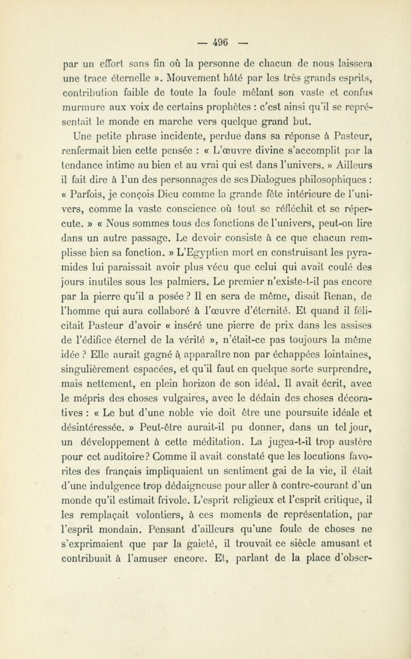 par un ciïort sans fin où la personne de chacun de nous laissera une trace éternelle ». Mouvement hMé par les très grands esprits, contribution faible de toute la foule mêlant son vaste et confus murmure aux voLx de certains prophètes : c'est ainsi qu'il se repré- sentait le monde en marche vers quelque grand but. Une petite phrase incidente, perdue dans sa réponse à Pasteur, renfermait bien cette pensée : « L'œuvre divine s'accomplit par la tendance intime au bien et au vrai qui est dans l'univers. » Ailleurs il fait dire à l'un des personnages de ses Dialogues philosophiques : « Parfois, je conçois Dieu comme la grande fôte intérieure de l'uni- vers, comme la vaste conscience oiî tout se rénéchit et se réper- cute. » « Nous sommes tous des fonctions de l'univers, peut-on lire dans un autre passage. Le devoir consiste à ce que chacun rem- plisse bien sa fonction. » L'Egyptien mort en construisant les pyra- mides lui paraissait avoir plus vécu que celui qui avait coulé des jours inutiles sous les palmiers. Le premier n'existe-t-il pas encore par la pierre qu'il a posée ? 11 en sera de môme, disait Renan, de l'homme qui aura collaboré à l'œuvre d'éternité. Et quand il féli- citait Pasteur d'avoir « inséré une pierre de prix dans les assises de l'édifice éternel de la vérité », n'était-ce pas toujours la môme idée ? EUc aurait gagné t, apparaître non par échappées lointaines, singulièrement espacées, et qu'il faut en quelque sorte surprendre, mais nettement, en plein horizon de son idéal. Il avait écrit, avec le mépris des choses vulgaires, avec le dédain des choses décora- tives : « Le but d'une noble vie doit être une poursuite idéale et désintéressée. » Peut-être aurait-il pu donner, dans un tel jour, un développement à cette méditation. La jugea-t-il trop austère pour cet auditoire ? Comme il avait constaté que les locutions favo- rites des français impliquaient un sentiment gai de la vie, il était d'une indulgence trop dédaigneuse pour aller à contre-courant d'un monde qu'il estimait frivole. L'esprit religieux et l'esprit critique, il les remplaçait volontiers, à ces moments de représentation, par l'esprit mondain. Pensant d'ailleurs qu'une foule de choses ne s'exprimaient que par la gaieté, il trouvait ce siècle amusant et contribuait à l'amuser encore. Et, parlant de la place d'obscr-