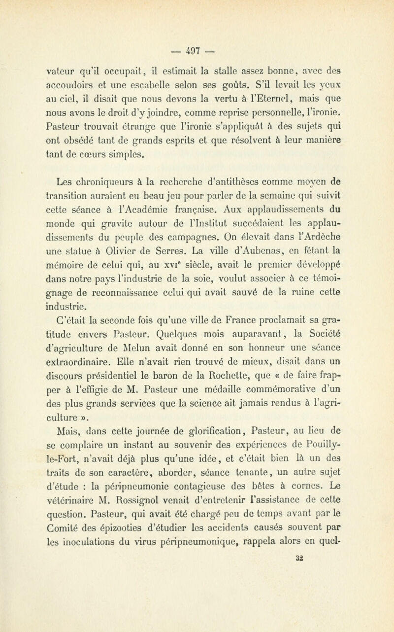 vateur qu'il occupait, il estimait la stalle assez bonne, avec des accoudoirs et une escabelle selon ses goûts. S'il levait les yeux au ciel, il disait que nous devons la vertu à l'Eternel, mais que nous avons le droit d'y joindre, comme reprise personnelle, l'ironie. Pasteur trouvait étrange que l'ironie s'appliquât à des sujets qui ont obsédé tant de grands esprits et que résolvent à leur manière tant de cœurs simples. Les chroniqueurs à la recherche d'antithèses comme moyen de transition auraient eu beau jeu pour parler de la semaine qui suivit cette séance à l'Académie française. Aux applaudissements du monde qui gravite autour de l'Institut succédaient les applau- dissements du peuple des campagnes. On élevait dans TArdèche une statue à Olivier de Serres. La ville d'Aubenas, en fêtant la mémoire de celui qui, au xvi' siècle, avait le premier développé dans notre pays l'industrie de la soie, voulut associer à ce témoi- gnage de reconnaissance celui qui avait sauvé de la ruine cette industrie. C'était la seconde fois qu'une ville de France proclamait sa gra- titude envers Pasteur. Quelques mois auparavant, la Société d'agriculture de Melun avait donné en son honneur une séance extraordinaire. Elle n'avait rien trouvé de mieux, disait dans un discours présidentiel le baron de la Rochette, que « de faire frap- per à l'effigie de M. Pasteur une médaille commémorative d'un des plus grands services que la science ait jamais rendus à l'agri- culture ». ^lais, dans cette journée de glorification, Pasteur, au lieu de se complaire un instant au souvenir des expériences de Pouilly- le-Fort, n'avait déjà plus qu'une idée, et c'était bien là un des traits de son caractère, aborder, séance tenante, un autre sujet d'étude : la péripneumonie contagieuse des bêtes à cornes. Le vétérinaire M. Rossignol venait d'entretenir l'assistance de cette question. Pasteur, qui avait été chargé peu de temps avant par le Comité des épizooties d'étudier les accidents causés souvent par les inoculations du virus péripneumonique, rappela alors en quel-