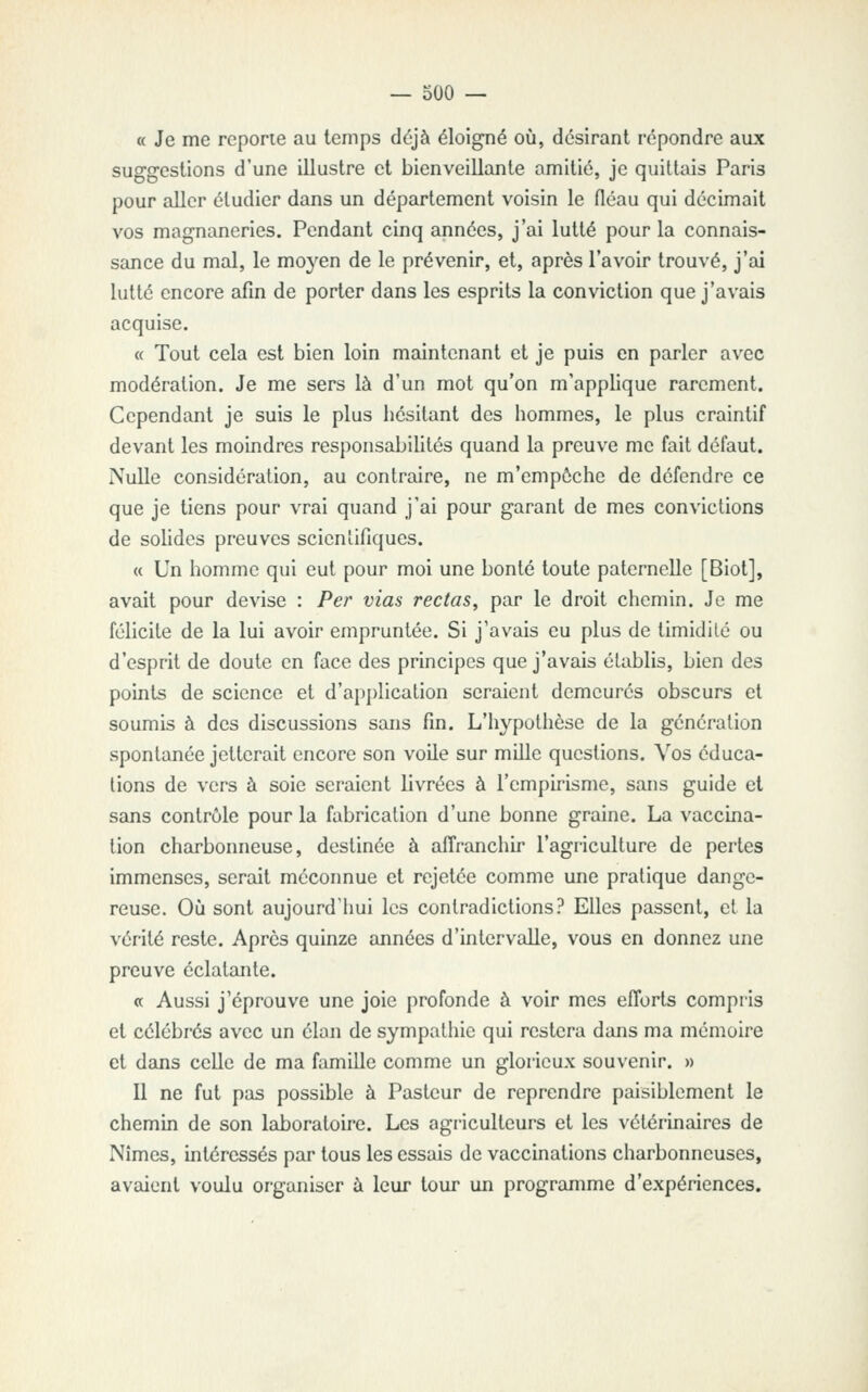 « Je me reporte au temps déjà éloigné où, désirant répondre aux suggestions d'une illustre et bienveillante amitié, je quittais Paris pour aller étudier dans un département voisin le fléau qui décimait vos magnaneries. Pendant cinq années, j'ai lutté pour la connais- sance du mal, le moyen de le prévenir, et, après l'avoir trouvé, j'ai lutté encore afin de porter dans les esprits la conviction que j'avais acquise. « Tout cela est bien loin maintenant et je puis en parler avec modération. Je me sers là d'un mot qu'on m'applique rarement. Cependant je suis le plus hésitant des hommes, le plus craintif devant les moindres responsabilités quand la preuve me fait défaut. Nulle considération, au contraire, ne m'empôchc de défendre ce que je tiens pour vrai quand j'ai pour garant de mes convictions de solides preuves scientifiques. « Un homme qui eut pour moi une bonté toute paternelle [Biot], avait pour devise : Per vias rectas^ par le droit chemin. Je me félicite de la lui avoir empruntée. Si j'avais eu plus de timidité ou d'esprit de doute en face des principes que j'avais établis, bien des points de science et d'application seraient demeurés obscurs et soumis à des discussions sans fin. L'hypothèse de la génération spontanée jetterait encore son voile sur mille questions. Vos éduca- tions de vers à soie seraient livrées à l'empirisme, sans guide et sans contrôle pour la fabrication d'une bonne graine. La vaccina- tion charbonneuse, destinée à affranchir l'agriculture de pertes immenses, serait méconnue et rejetée comme une pratique dange- reuse. Où sont aujourd'hui les contradictions? Elles passent, et la vérité reste. Après quinze années d'intervalle, vous en donnez une preuve éclatante. « Aussi j'éprouve une joie profonde à voir mes efforts compris et célébrés avec un élan de sympathie qui restera dans ma mémoire et dans celle de ma famille comme un glorieux souvenir. » Il ne fut pas possible à Pasteur de reprendre paisiblement le chemin de son laboratoire. Les agriculteurs et les vétérinaires de Nîmes, intéressés par tous les essais de vaccinations charbonneuses, avaient voulu organiser à leur tour un programme d'expériences.