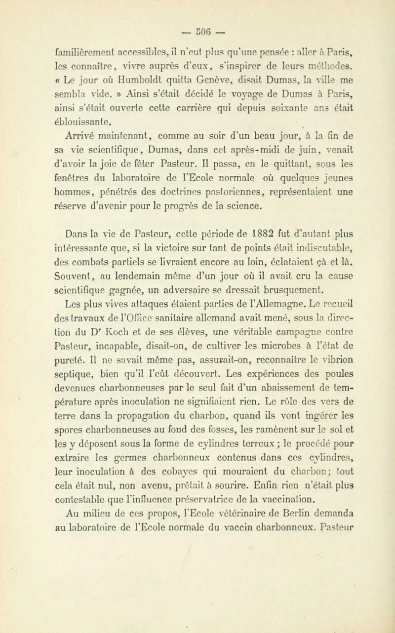 familièrement accessibles, il n'eut plus qu'une pensée : aller à Paris, les connaître, vivre auprès d'eux, s'inspirer de leurs méthodes. « Le jour où Humboldt quitia Genève, disait Dumas, la ville me sembla vide. » Ainsi s'était décidé le vovajre de Dumas à Paris, ainsi s'était ouverte cette carrière qui depuis soixante ans était éblouissante. Arrivé maintenant, comme au soir d'un beau jour, .^ la fin de sa vie scientifique, Dumas, dans cet après-midi de juin, venait d'avoir la joie de fôtcr Pasteur, Il passa, en le quittant, sous les fenêtres du laboratoire de l'Ecole normale où quelques jeunes hommes, pénétrés des doctrines pastoriennes, représentaient une réserve d'avenir pour le progrès de la science. Dans la vie de Pasteur, cette période de 1882 fut d'autant plus intéressante que, si la victoire sur tant de points était indiscutable, des combats partiels se livraient encore au loin, éclataient çà et là. Souvent, au lendemain môme d'un jour où il avait cru la cause scientifique gagnée, un adversaire se dressait brusquement. Les plus vives attaques étaient parties de l'Allemagne. Le recueil des travaux de l'Office sanitaire allemand avait mené, sous la direc- tion du D' Koch et de ses élèves, une véritable campagne contre Pasteur, incapable, disait-on, de cultiver les microbes à l'état de pureté. Il ne savait même pas, assur-ait-on, reconnaître le vibrion septique, bien qu'il l'eût découvert. Les expériences des poules devenues charbonneuses par le seul fait d'un abaissement de tem- pérature après inoculation ne signifiaient rien. Le rôle des vers de terre dans la propagation du charbon, quand ils vont ingérer les spores charbonneuses au fond des fosses, les ramènent sur le sol et les y déposent sous la forme de cylindres terreux ; le procédé pour extraire les germes charbonneux contenus dans ces cylindres, leur inoculation à des cobayes qui mouraient du charbon; tout cela était nul, non avenu, prêtait à sourire. Enfin rien n'était plus contestable que rinfiucnce préservatrice de la vaccination. Au milieu de ces propos, l'Ecole vétérinaire de Berlin demanda au laboratoire de l'Ecole normale du vaccin charbonneux. Pasteur