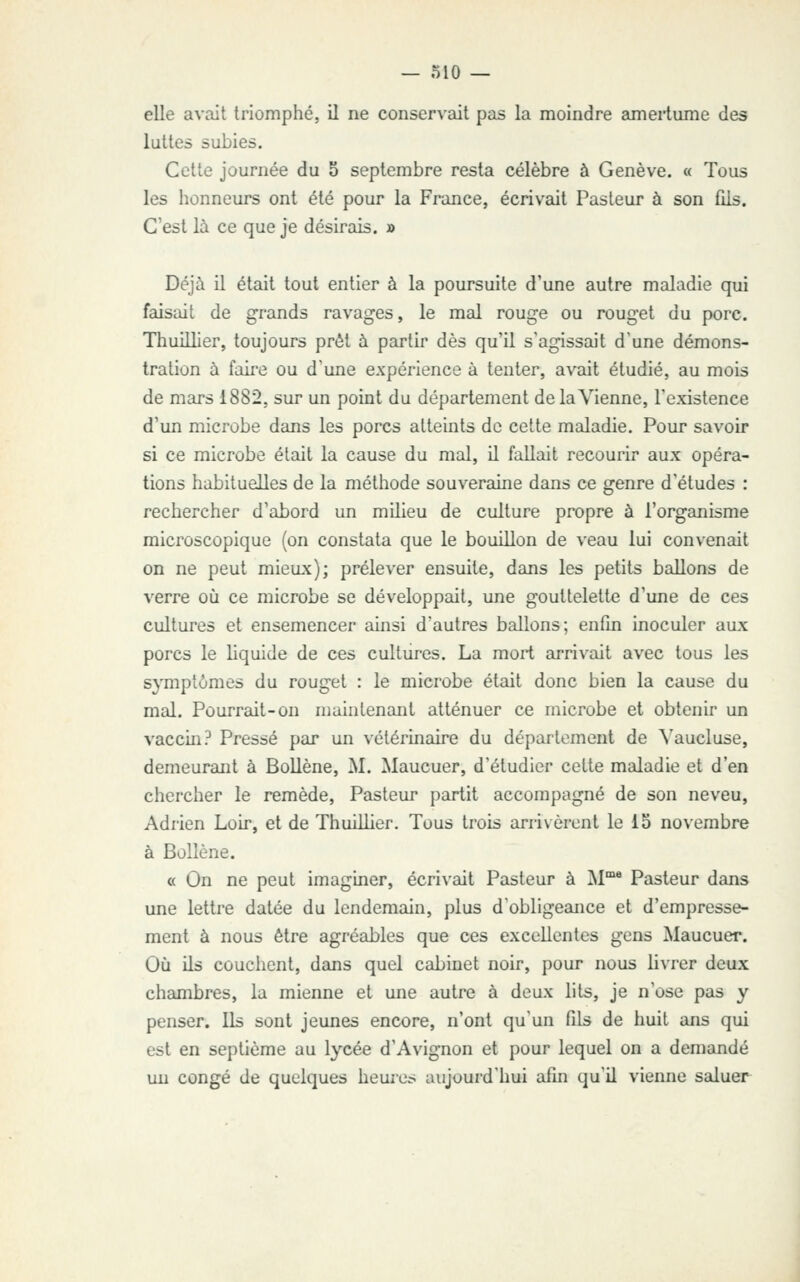 elle avait triomphé, il ne conservait pas la moindre ameiiume des luttes subies. Cette journée du 5 septembre resta célèbre à Genève. « Tous les honneurs ont été pour la France, écrivait Pasteur à son fiis. C'est là ce que je désirais. » Déjà il était tout entier à la poursuite d'une autre maladie qui faisait de grands ravages, le mal rouge ou rouget du porc. Thuillier, toujours prêt à partir dès qu'il s'agissait d'une démons- tration à faii'C ou d'une expérience à tenter, avait étudié, au mois de mars 1882, sur un point du département de la Vienne, l'existence d'un microbe dans les porcs atteints de celte maladie. Pour savoir si ce microbe était la cause du mal, il fallait recourir aux opéra- tions habituelles de la méthode souveraine dans ce genre d'études : rechercher d'abord un milieu de culture propre à l'organisme microscopique (on constata que le bouillon de veau lui convenait on ne peut mieux); prélever ensuite, dans les petits ballons de verre où ce microbe se développait, une gouttelette d'une de ces cultures et ensemencer ainsi d'autres ballons; enfin inoculer aux porcs le liquide de ces cultures. La mort arrivait avec tous les symptômes du rouget : le microbe était donc bien la cause du mal. Pourrait-on niaintenant atténuer ce microbe et obtenir un vaccin? Pressé par un vétérinaire du département de ^'aucluse, demeurant à Bollène, M. Maucuer, d'étudier cette maladie et d'en chercher le remède. Pasteur partit accompagné de son neveu, Adrien Loir, et de Thuillier. Tous trois arrivèrent le 15 novembre à Bollène. a On ne peut imaginer, écrivait Pasteur à M** Pasteur dans une lettre datée du lendemain, plus d'obligeance et d'empresse- ment à nous être agréables que ces excellentes gens Maucuer. Où ils couchent, dans quel cabinet noir, pour nous livrer deux chambres, la mienne et une autre à deux lits, je n'ose pas y penser. Ils sont jeunes encore, n'ont qu'un fds de huit ans qui est en septième au lycée d'Avignon et pour lequel on a demandé un congé de quelques heures aujourd'hui afin qu'il vienne saluer