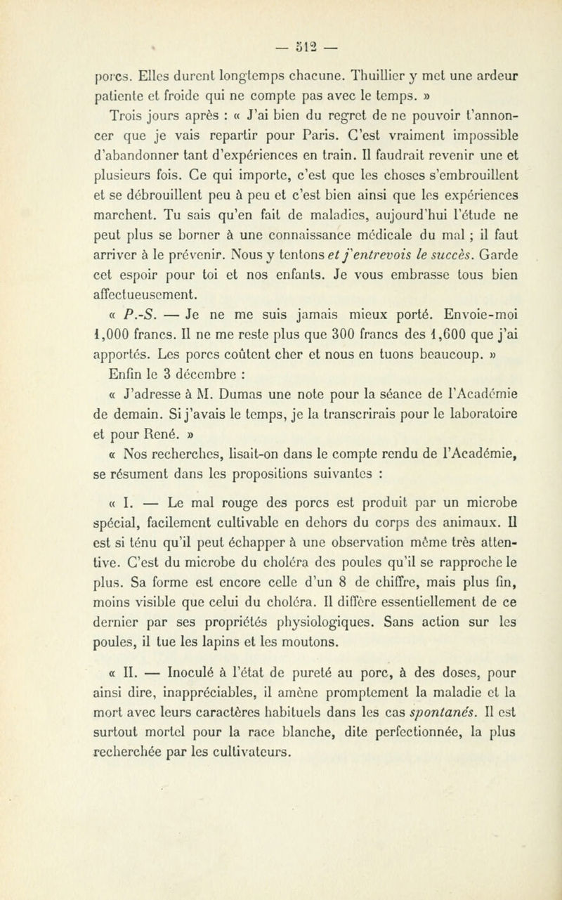 porcs. Elles durent longtemps chacune. Thuillicr y met une ardeur patiente et froide qui ne compte pas avec le temps. » Trois jours après : « J'ai bien du regret de ne pouvoir t'annon- cer que je vais repartir pour Paris. C'est vraiment im{)ossible d'abandonner tant d'expériences en train. Il faudrait revenir une et plusieurs fois. Ce qui importe, c'est que les choses s'embrouillent et se débrouillent peu à peu et c'est bien ainsi que les expériences marchent. Tu sais qu'en fait de maladies, aujourd'hui l'étude ne peut plus se borner à une connaissance médicale du mal ; il faut arriver à le prévenir. Nous y icnions et f entrevois le succès. Garde cet espoir pour toi et nos enfants. Je vous embrasse tous bien affectueusement. « P.-S. — Je ne me suis jamais mieux porté. Envoie-moi 1,000 francs. Il ne me reste plus que 300 francs des 1,C00 que j'ai apportés. Les porcs coûtent cher et nous en tuons beaucoup. » Enfin le 3 décembre : « J'adresse à M. Dumas une note pour la séance de l'Académie de demain. Si j'avais le temps, je la transcrirais pour le laboratoire et pour René. » a Nos recherches, lisait-on dans le compte rendu de l'Académie, se résument dans les propositions suivantes : « I. — Le mal rouge des porcs est produit par un microbe spécial, facilement cultivable en dehors du corps des animaux. U est si ténu qu'il peut échapper à une observation môme très atten- tive. C'est du microbe du choléra des poules qu'il se rapproche le plus. Sa forme est encore celle d'un 8 de chiffre, mais plus fin, moins visible que celui du choléra. Il diffère essentiellement de ce dernier par ses propriétés physiologiques. Sans action sur les poules, il tue les lapins et les moutons. a 11. — Inoculé à l'état de pureté au porc, à des doses, pour ainsi dire, inappréciables, il amène promptemenl la maladie et la mort avec leurs caractères habituels dans les cas spontanés. Il est surtout mortel pour la race blanche, dite perfectionnée, la plus recherchée par les cultivateurs.