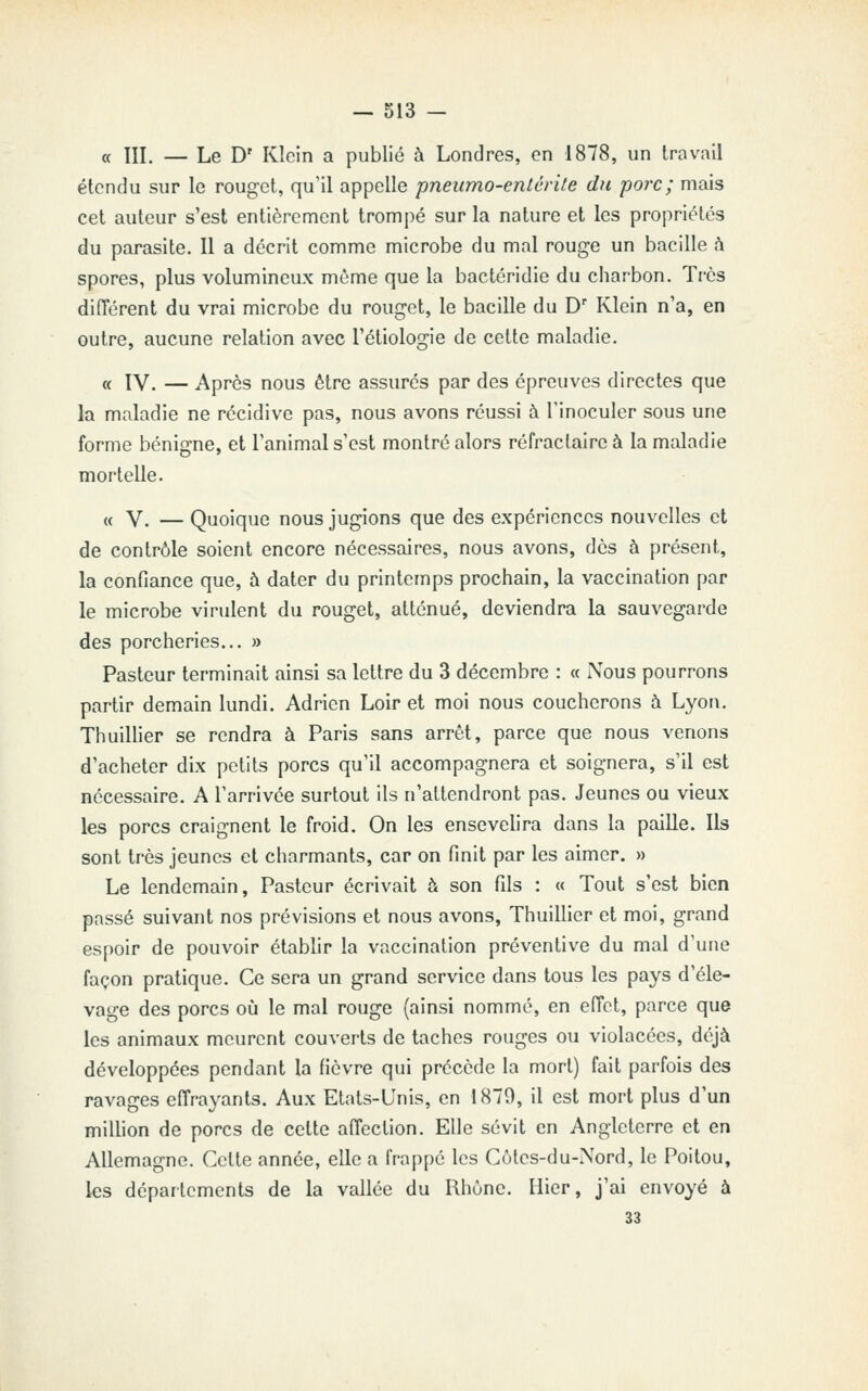 « III. — Le D' Klein a publié à Londres, en 1878, un travail étendu sur le rouget, qu'il appelle pneiimo-enlérite du porc; mais cet auteur s'est entièrement trompé sur la nature et les propriétés du parasite. Il a décrit comme microbe du mal rouge un bacille h spores, plus volumineux même que la bactéridie du charbon. Très différent du vrai microbe du rouget, le bacille du D Klein n'a, en outre, aucune relation avec Tétiologie de cette maladie. « IV. — Après nous être assurés par des épreuves directes que la maladie ne récidive pas, nous avons réussi à l'inoculer sous une forme bénigne, et l'animal s'est montré alors réfraclaire à la maladie mortelle. « V. — Quoique nous jugions que des expériences nouvelles et de contrôle soient encore nécessaires, nous avons, dès à présent, la confiance que, à dater du printemps prochain, la vaccination par le microbe virulent du rouget, atténué, deviendra la sauvegarde des porcheries... » Pasteur terminait ainsi sa lettre du 3 décembre : a Nous pourrons partir demain lundi. Adrien Loir et moi nous coucherons à Lyon. ThuiUier se rendra à Paris sans arrêt, parce que nous venons d'acheter dix petits porcs qu'il accompagnera et soignera, s'il est nécessaire. A l'arrivée surtout ils n'attendront pas. Jeunes ou vieux les porcs craignent le froid. On les ensevelira dans la paille. Us sont très jeunes et charmants, car on finit par les aimer. » Le lendemain. Pasteur écrivait à son fils : « Tout s'est bien passé suivant nos prévisions et nous avons, ThuiUier et moi, grand espoir de pouvoir établir la vaccination préventive du mal d'une façon pratique. Ce sera un grand service dans tous les pays d'éle- vage des porcs où le mal rouge (ainsi nommé, en effet, parce que les animaux meurent couverts de taches rouges ou violacées, déjà développées pendant la fièvre qui précède la mort) fait parfois des ravages effrayants. Aux Etats-Unis, en 1879, il est mort plus d'un million de porcs de cette affection. Elle sévit en Angleterre et en Allemagne. Celte année, elle a frappé les Côtes-du-Nord, le Poitou, les départements de la vallée du Rhùne. Hier, j'ai envoyé à 33