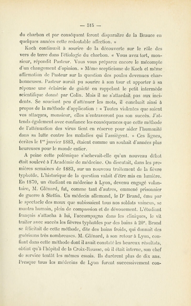 — olo — du charbon cl par conséquent feront disparaître de la Bcauce en quelques années celte redoutable aiïection. » Koch conlhiunit à sourire de la découverte sur le rôle des vers de terre dans Tétiologie du charbon. « Vous avez tort, mon- sieur, répondit Pasteur. Vous vous préparez encore le mécompte d'un changement d'opinion. » Môme scepticisme de Koch et môme affirmation de Pasteur sur la question des poules devenues char- bonneuses. Pasteur aurait pu sourire à son tour et apporter à sa ré[)onse une éclaircie de gaieté en rappelant le petit intermède scientifique donné par Colin. Mais il ne s'attardait pas aux inci- dents. Se souciant peu d'atténuer les mots, il concluait ainsi à propos de la méthode d'application : « Toutes violentes que soient vos attaques, monsieur, elles n'entraveront pas son succès. J'at- tends également avec confiance les conséquences que cette méthode de l'atténuation des virus tient en réserve pour aider l'humanité dans sa lutte contre les maladies qui l'assiègent. » Ces lignes, écrites le {janvier 1883, étaient comme un souhait d'années plus heureuses pour le monde entier. A peine cette polémique s'achevait-elle qu'un nouveau débat était soulevé à l'Académie de médecine. On discutait, dans les pre- mières semaines de 1883, sur un nouveau traitement de la fièvre typhoïde. L'iùstorique de la question valait d'être mis en lumière. En 1870, un étudiant en médecine à Lyon, devenu engagé volon- taire, M. Glénard, fut, comme tant d'autres, emmené prisonnier de guerre à Stetlin. Un médecin allemand, le D Brand, ému par le spectacle des maux que subissaient tous nos soldats vaincus, se montra humain, plein de comjjassion et de dévouement. L'étudiant français s'attacha à lui, l'accompagna dans les cliniques, le vit li-ailcr avec succès les fièvres typhoïdes par des bains à 20°. Brand se réhcilait de cette méthode, dite des bains froids, qui donnait des guérisons très nombreuses. M. Glénard, à son retour à Lyon, con- fiant dans cette métiiode dont il avait constaté les heureux i-ésullats, obtinl qu'à l'hôpital de la Croix-Ruusse, où il était interne, son chef de service tentât les mômes essais. Ils durèrent plus de dix ans. Picsque tous les médecins de Lyon furent successivement con-