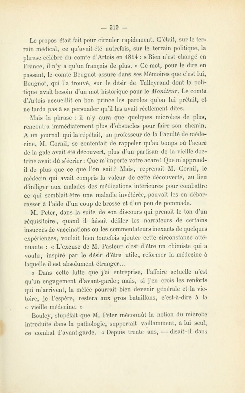 Le propos était fait pour circuler rapidement. C'était, sur le ter- rain médical, ce qu'avait été autrefois, sur le terrain politique, la phrase célèbre du comte d'Artois en i814 : « Rien n'est changé en France, il n'y a qu'un français de plus. » Ce mot, pour le dire en passant, le comte Beugnot assure dans ses Mémoires que c'est lui, Beugnot, qui l'a trouvé, sur le désir de Talleyrand dont la poli- tique avait besoin d'un mot historique pour le Moniteur. Le comte d'Artois accueillit en bon prince les paroles qu'on lui prêtait, et ne tarda pas à se persuader qu'il les avait réellement dites. Mais la phrase : il n'y aura que quelques microbes de plus, rencontra immédiatement plus d'obstacles pour faire son chemin. A un journal qui la répétait, un professeur de la Faculté de méde- cine, M. Cornil, se contentait de rappeler qu'au temps où l'acare de la gale avait été découvert, plus d'un partisan de la vieille doc- trine avait dû s'écrier : Que m'importe votre acare ! Que m'apprcnd- il de plus que ce que l'on sait? Mais, reprenait M. Cornil, le médecin qui avait compris la valeur de cette découverte, au lieu d'infliger aux malades des médications intérieures pour combattre ce qui semblait être une maladie invétérée, pouvait les en débar- rasser à l'aide d'un coup de brosse et d'un peu de pommade. M. Peter, dans la suite de son discours qui prenait le ton d'un réquisitoire, quand il faisait défiler les narrateurs de certains insuccès de vaccinations ou les commentateurs inexacts de quelques expériences, voulait bien toutefois ajouter cette circonstance atté- nuante : « L'excuse de M. Pasteur c'est d'être un chimiste qui a voulu, inspiré par le désir d'être utile, réformer la médecine à laquelle il est absolument étranger... « Dans cette lutte que j'ai entreprise, l'affaire actuelle n'est qu'un engagement d'avant-garde; mais, si j'en crois les renforts qui m'arrivent, la mêlée pourrait bien devenir générale et la vic- toire, je l'espère, restera aux gros bataillons, c'est-à-dire à la « vieille médecine. » Bouley, stupéfait que M. Peter méconnût la notion du microbe introduite dans la pathologie, supportait vaillamment, à lui seul, ce combat d'avant-garde. «Depuis trente ans, —disait-il dnn.s