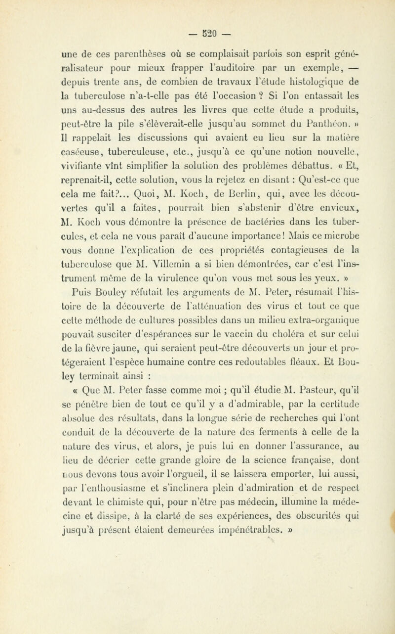 une de ces parenthèses où se complaisait parfois son esprit gêné- ralisaleur pour mieux frapper Taudiloire par un exemple, — depuis trente ans, de combien de travaux Télude histologique de la tuberculose n'a-t-elle pas été l'occasion ? Si Ton entassait les uns au-dessus des autres les livres que cette élude a produits, peut-être la pile s'élèverait-elle jusqu'au sommet du Panthéon. » Il rappelait les discussions qui avaient eu lieu sur la matière caséeuse, tuberculeuse, etc., jusqu'à ce qu'une notion nouvelle, vivifiante vînt simplifier la solution des problèmes débattus. « Et, reprenait-il, celte solution, vous la rejetez en disant : Qu'est-ce que cela me fait?... Quoi, M. Kocli, de Berlin, qui, avec les décou- vertes qu'il a faites, pourrait bien s'abstenir d'ôlre envieux, M. Koch vous démontre la présence de bactéries dans les tuber- cules, et cela ne vous paraît d'aucune importance! Mais ce microbe vous donne l'explication de ces propriétés contagieuses de la tuberculose que M. Villemin a si bien démontrées, car c'est l'intr- trument même de la virulence qu'on vous met sous les yeux. » Puis Bouley réfutait les arguments de M. Peler, résumait l'his- toire de la découverte de l'atténualion des virus et tout ce que celte méthode de cultures possibles dans un milieu extra-organique pouvait susciter d'espérances sur le vaccin du choléra et sur celui de la fièvre jaune, qui seraient peul-ètre découverts un jour et pro- tégeraient l'espèce humaine contre ces redoutables fléaux. Et Bou- ley terminait ainsi : a Que M. Peter fasse comme moi ; qu'il étudie M. Pasteur, qu'il se pénètre bien de tout ce qu'il y a d'admirable, par la certitude al)Solue des résultats, dans la longue série de recherches qui l'ont conduit de la découverte de la nature des ferments à celle de la nature des virus, et alors, je puis lui en donner l'assurance, au lieu de décrier celte grande gloire de la science française, dont iious devons tous avoir l'orgueil, il se laissera emporter, lui aussi, par l'enthousiasme et s'inclinera plein d'admiration et de respect de^ ant le chimiste qui, pour n'être pas médecin, illumine la méde- cine et dissipe, à la clarté de ses ex[)ériences, des obscurités qui jusqu'à j)résent étaient demeurées imj)énétrablcs. »