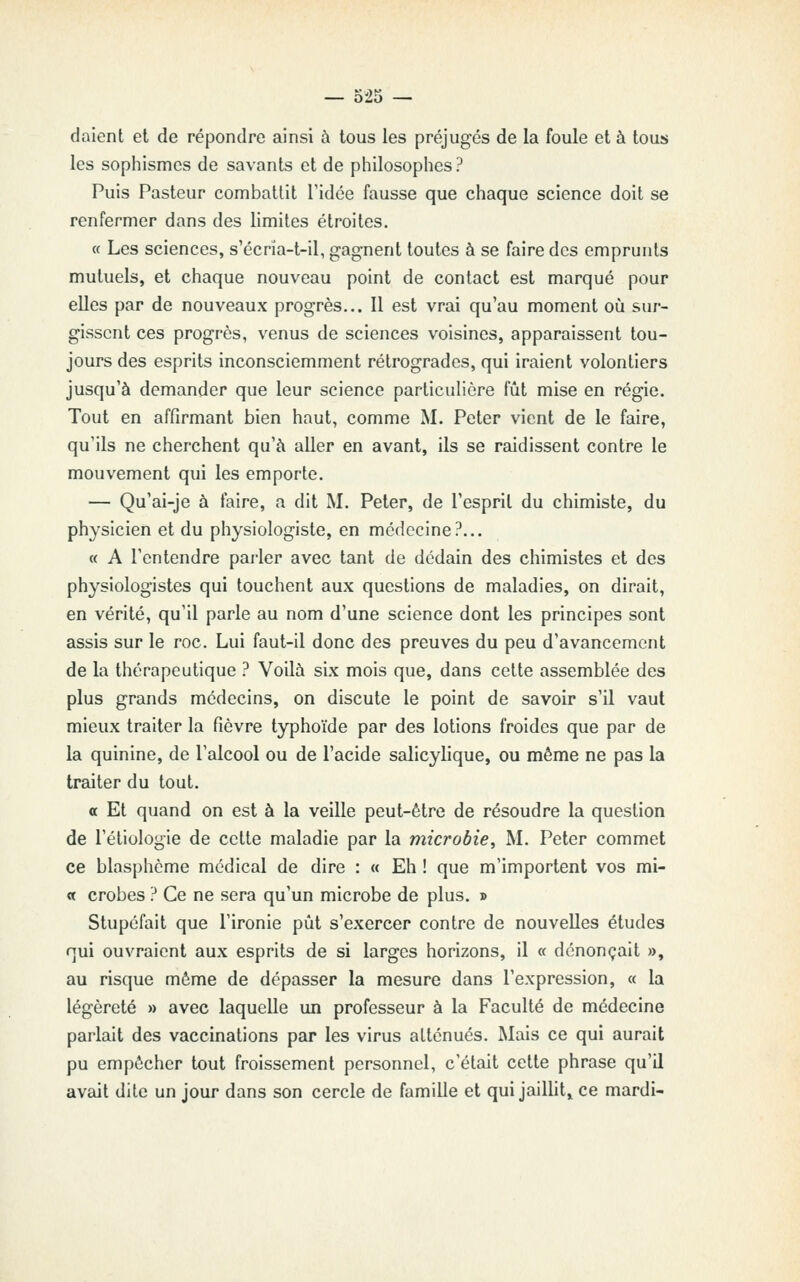 daient et de répondre ainsi à tous les préjugés de la foule et à tous les sophismes de savants et de philosophes? Puis Pasteur combattit Tidée fausse que chaque science doit se renfermer dans des limites étroites. « Les sciences, s'écrïa-t-il, gagnent toutes à se faire des emprunts mutuels, et chaque nouveau point de contact est marqué pour elles par de nouveaux progrès... Il est vrai qu'au moment où sur- gissent ces progrès, venus de sciences voisines, apparaissent tou- jours des esprits inconsciemment rétrogrades, qui iraient volontiers jusqu'à demander que leur science particulière fût mise en régie. Tout en affirmant bien haut, comme M. Peter vient de le faire, qu'ils ne cherchent qu'à aller en avant, ils se raidissent contre le mouvement qui les emporte. — Qu'ai-je à faire, a dit M. Peter, de l'esprit du chimiste, du physicien et du physiologiste, en médecine?... « A l'entendre parler avec tant de dédain des chimistes et des physiologistes qui touchent aux questions de maladies, on dirait, en vérité, qu'il parle au nom d'une science dont les principes sont assis sur le roc. Lui faut-il donc des preuves du peu d'avancement de la thérapeutique ? Voilà six mois que, dans celte assemblée des plus grands médecins, on discute le point de savoir s'il vaut mieux traiter la fièvre typhoïde par des lotions froides que par de la quinine, de l'alcool ou de l'acide salicylique, ou même ne pas la traiter du tout. a Et quand on est à la veille peut-être de résoudre la question de l'étiologie de cette maladie par la microbie, M. Peter commet ce blasphème médical de dire : « Eh ! que m'importent vos mi- « crobes ? Ce ne sera qu'un microbe de plus. » Stupéfait que l'ironie pût s'exercer contre de nouvelles études qui ouvraient aux esprits de si larges horizons, il « dénonçait », au risque même de dépasser la mesure dans l'expression, « la légèreté » avec laquelle un professeur à la Faculté de médecine parlait des vaccinations par les virus atténués. Mais ce qui aurait pu empêcher tout froissement personnel, c'était cette phrase qu'il avait dite un jour dans son cercle de famille et qui jaillit» ce mardi-