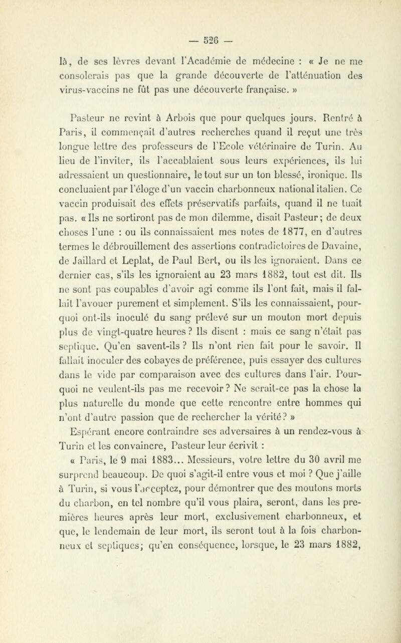 là, de ses lèvres devant rAcadomie de médecine : « Je ne me consolerais pas que la grande découverte de Tatténuation des virus-vaccins ne fût pas une découverte française. » Pasteur ne revint à Arbois que pour quelques jours. Rcniré à Paris, il commençait d'autres recherches quand il reçut une très longue lettre des professeurs de TEcole vétérinaire de Turin. Au lieu de l'inviter, ils l'accablaient sous leurs expériences, ils lui adressaient un questionnaire, le tout sur un ton blessé, ironique. Ils concluaient par l'éloge d'un vaccin charbonneux national itahen. Ce vaccin produisait des eflcts préservatifs parfaits, quand il ne tuait pas. « Ils ne sortiront pas de mon dilemme, disait Pasteur; de deux choses l'une : ou ils connaissaient mes notes de 1877, en d'autres termes le débrouillement des assertions contradictoires de Davaine, de Jaillard et Leplat, de Paul Bert, ou ils les ignoraient. Dans ce dernier cas, s'ils les ignoraient au 23 mars 1882, tout est dit. Ils ne sont pas coupables d'avoir agi comme ils l'ont fait, mais il fal- lait l'avouer purement et simplement. S'ils les connaissaient, pour- quoi ont-ils inoculé du sang prélevé sur un mouton mort depuis plus de vingt-quatre heures ? Ils disent : mais ce sang n'était pas scptique. Qu'en savent-ils ? Ils n'ont rien fait pour le savoir. Il fallait inoculer des cobayes de préférence, puis essayer des cultures dans le vide par comparaison avec des cultures dans l'air. Pour- quoi ne veulent-ils pas me recevoir ? Ne serait-ce pas la chose la plus naturelle du monde que cette rencontre entre hommes qui n'ont d'autre passion que de rechercher la vérité ? » Espérant encore contraindre ses adversaires à un rendez-vous à Turin et les convaincre, Pasteur leur écrivit : o Paris, le 9 mai 1883... Messieurs, votre lettre du 30 avril me surprend bcaucouj). De quoi s'agit-il entre vous et moi ? Que j'aille à Turin, si vous l'.ircoptcz, pour démontrer que des moutons morts du charbon, en tel nombre qu'il vous plaira, seront, dans les pre- mières heures après leur mort, exclusivement charbonneux, et que, le lendemain de leur mort, ils seront tout à la fois charbon- neux et septiqucs; qu'en conséquence, lorsque, le 23 mars 1882,