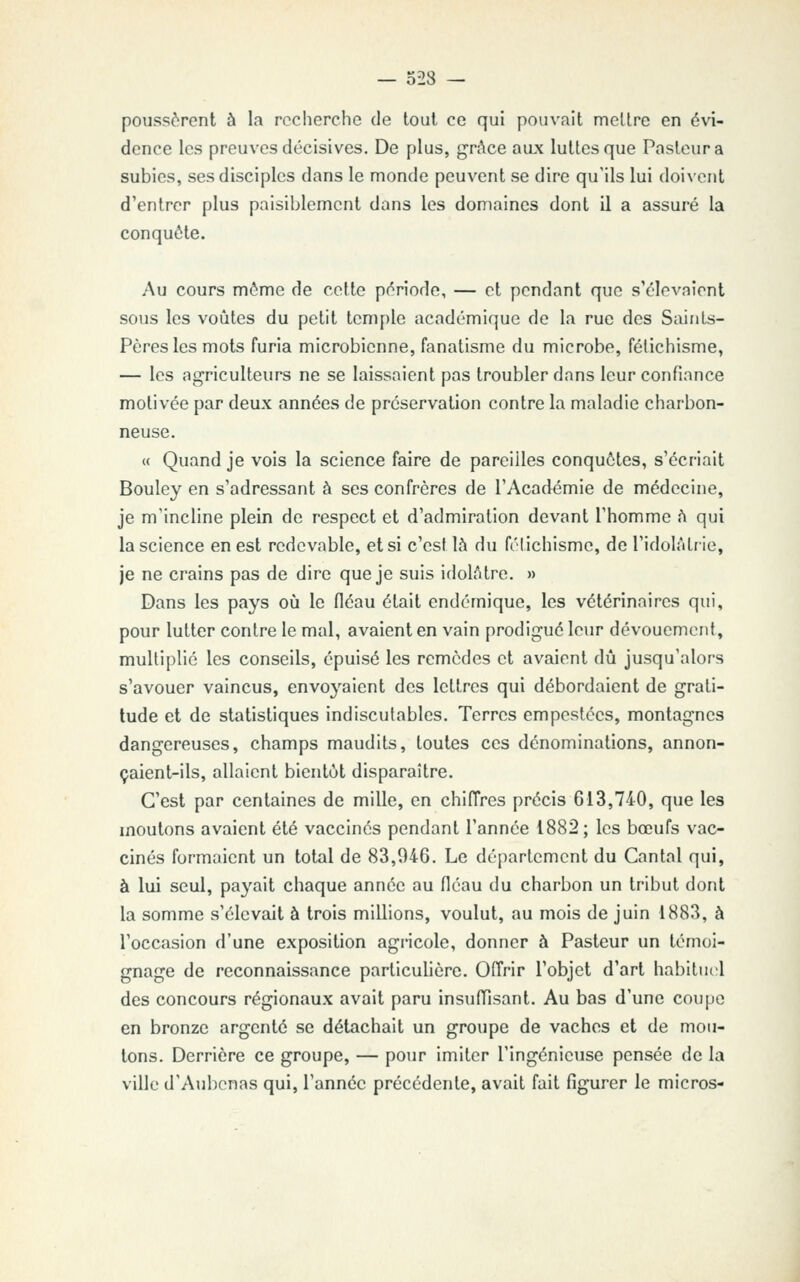 poussèrent à la recherche de tout ce qui pouvait mettre en évi- dence les preuves décisives. De plus, grftce aux luttes que Pasteur a subies, ses disciples dans le monde peuvent se dire qu'ils lui doi\'ent d'entrer plus paisiblement dans les domaines dont il a assuré la conquête. Au cours môme de cette période, — et pendant que s'élevaient sous les voûtes du petit temple académique de la rue des Saints- Pères les mots furia microbienne, fanatisme du microbe, fétichisme, — les agriculteurs ne se laissaient pas troubler dans leur confiance motivée par deux années de préservation contre la maladie charbon- neuse. « Quand je vois la science faire de pareilles conquêtes, s'écriait Bouley en s'adressant à ses confrères de l'Académie de médecine, je m'incline plein de respect et d'admiration devant l'homme h qui la science en est redevable, et si c'est là du félichisme, de l'idolâtrie, je ne crains pas de dire que je suis idolâtre. » Dans les pays oîi le fléau était endémique, les vétérinaires qui, pour lutter contre le mal, avaient en vain prodigué leur dévouement, multiplié les conseils, épuisé les remèdes et avaient dû jusqu'alors s'avouer vaincus, envoj'^aient des lettres qui débordaient de grati- tude et de statistiques indiscutables. Terres empestées, montagnes dangereuses, champs maudits, toutes ces dénominations, annon- çaient-ils, allaient bientôt disparaître. C'est par centaines de mille, en chiffres précis 613,740, que les moutons avaient été vaccinés pendant l'année 1882; les bœufs vac- cinés formaient un total de 83,046. Le département du Cantal qui, à lui seul, payait chaque année au fléau du charbon un tribut dont la somme s'élevait à trois millions, voulut, au mois de juin 1883, à l'occasion d'une exposition agricole, donner à Pasteur un témoi- gnage de reconnaissance particulière. Offrir l'objet d'art habitue;! des concours régionaux avait paru insuffisant. Au bas d'une coupe en bronze argenté se détachait un groupe de vaches et de mou- tons. Derrière ce groupe, — pour imiter l'ingénieuse pensée de la ville d'Aubonas qui, l'année précédente, avait fait figurer le micros-