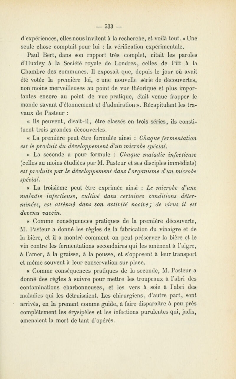 d'expériences, elles nous invitent à la recherche, et voilà tout. » Une seule chose comptait pour lui : la vérification expérimentale. Paul Bert, dans son rapport très complet, citait les paroles d'Huxley à la Société royale de Londres, celles de Pitt à la Chambre des communes. Il exposait que, depuis le jour oiî avait été votée la première loi, « une nouvelle série de découvertes, non moins merveilleuses au point de vue théorique et plus impor- tantes encore au point de vue pratique, était venue frapper le monde savant d'étonnement et d'admiration». Récapitulant les tra- vaux de Pasteur : « Ils peuvent, disait-il, être classés en trois séries, ils consti- tuent trois grandes découvertes. « La première peut être formulée ainsi : Chaque fermentation est le produit du développement d'un microbe spécial. « La seconde a pour formule : Chaque maladie infectieuse (celles au moins étudiées par M. Pasteur et ses disciples immédiats) est produite par le développement dans l'organisme d'un microbe spécial. « La troisième peut être exprimée ainsi : Le microbe d'une maladie infectieuse^ cultivé dans certaines conditions déter- minées, est atténué dans son activité nocive; de virus il est devenu vaccin. « Comme conséquences pratiques de la première découverte, M. Pasteur a donné les régies de la fabrication du vinaigre et de la bière, et il a montré comment on peut préserver la bière et le vin contre les fermentations secondaires qui les amènent à l'aigre, à l'amer, à la graisse, à la pousse, et s'oi)posent à leur transport et même souvent à leur conservation sur place. « Comme conséquences pratiques de la seconde, M. Pasteur a donné des règles à suivre pour mettre les troupeaux à l'abri des contaminations charbonneuses, et les vers à soie à l'abri des maladies qui les détruisaient. Les chirurgiens, d'autre part, sont arrivés, en la prenant comme guide, à faire disparaître à peu près complètement les érysipèles et les infections purulentes qui, jadis, amenaient la mort de tant d'opérés.