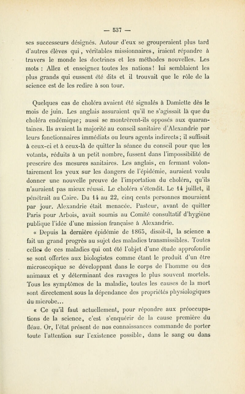 ses successeurs désignés. Autour d'eux se grouperaient plus tard d'autres élèves qui, véritables missionnaires, iraient répandre à travers le monde les doctrines et les méthodes nouvelles. Les mots : Allez et enseignez toutes les nations ! lui semblaient les plus grands qui eussent été dits et il trouvait que le rôle de la science est de les redire à son tour. Quelques cas de choléra avaient été signalés à Damiette dès le mois de juin. Les anglais assuraient qu'il ne s'agissait là que du choléra endémique; aussi se montrèrent-ils opposés aux quaran- taines. Us avaient la majorité au conseil sanitaire d'Alexandrie par leurs fonctionnaires immédiats ou leurs agents indirects ; il suffisait à ceux-ci et à ceux-là de quitter la séance du conseil pour que les votants, réduits à un petit nombre, fussent dans l'impossibiUté de prescrire des mesures sanitaires. Les anglais, en fermant volon- tairement les yeux sur les dangers de l'épidémie, auraient voulu donner une nouvelle preuve de l'importation du choléra, qu'ils n'auraient pas mieux réussi. Le choléra s'étendit. Le 14 juillet, il pénétrait au Caire. Du 14 au 22, cinq cents personnes mouraient par jour. Alexandrie était menacée. Pasteur, avant de quitter Paris pour Arbois, avait soumis au Comité consultatif d'hygiène pubhque l'idée d'une mission française à Alexandrie. « Depuis la dernière épidémie de 1865, disait-il, la science a fait un grand progrès au sujet des maladies transmissibles. Toutes celles de ces maladies qui ont été l'objet d'une étude approfondie se sont offertes aux biologistes comme étant le produit d'un être microscopique se développant dans le corps de l'homme ou des animaux et y déterminant des ravages le plus souvent mortels. Tous les symptômes de la maladie, toutes les causes de la mort sont directement sous la dépendance des propriétés physiologiques du microbe... « Ce qu'il faut actuellement, pour répondre aux préoccupa- tions de la science, c'est s'enquérir de la cause première du fléau. Or, l'état présent de nos connaissances commande de porter toute l'attention sur l'existence possible, dans le sang ou dans