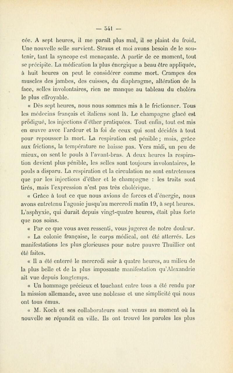 cée. A sept heures, il me paraît plus mal, il se plaint du froid. Une nouvelle selle survient. Straus et moi avons besoin de le sou- tenir, tant la syncope est menaçante. A partir de ce moment, tout se précipite. La médication la plus énergique a beau être appliquée, à huit heures on peut le considérer comme mort. Crampes des muscles des jambes, des cuisses, du diaphragme, altération de la face, selles involontaires, rien ne manque au tableau du choléra le plus effroyable. « Dès sept heures, nous nous sommes mis à le frictionner. Tous les médecins français et italiens sont là. Le Champagne glacé est prodigué, les injections d'éther pratiquées. Tout enfin, tout est mis en œuvre avec l'ardeur et la foi de ceux qui sont décidés à tout pour repousser la mort. La respiration est pénible ; mais, grâce aux frictions, la température ne baisse pas. Vers midi, un peu de mieux, on sent le pouls à Tavant-bras. A deux heures la respira- tion devient plus pénible, les selles sont toujours involontaires, le pouls a disparu. La respiration et la circulation ne sont entretenues que par les injections d'éther et le Champagne : les traits sont tirés, mais l'expression n'est pas très cholérique. « Grâce à tout ce que nous avions de forces et d'énergie, nous avons entretenu l'agonie jusqu'au mercredi matin 19, à sept heures. L'asphyxie, qui durait depuis vingt-quatre heures, était plus forte que nos soins. « Par ce que vous avez ressenti, vous jugerez de notre douleur. c< La colonie française, le corps médical, ont été atterrés. Les manifestations les plus glorieuses pour notre pauvre Thuillier ont été faites. « Il a été enterré le mercredi soir à quatre heures, au milieu de la plus belle et de la plus imposante manifestation qu'Alexandrie ait vue depuis longtemps. « Un hommage précieux et touchant entre tous a été rendu par la mission allemande, avec une noblesse et une simplicité qui nous ont tous émus. (( M. Koch et ses collaborateurs sont venus au moment où la nouvelle se répandit en ville. Ils ont trouvé les paroles les plus