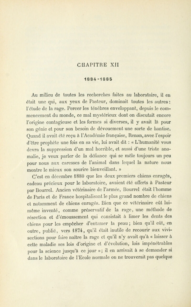 CHAPITRE XII 1884-1885 Au milieu de toutes les recherches faites au laboratoire, il en était une qui, aux yeux de Pasteur, dominait toutes les autres : Tétude de la rage. Percer les ténèbres enveloppant, depuis le com- mencement du monde, ce mal mystérieux dont on discutait encore l'origine contagieuse et les formes si diverses, il y avait là pour son génie et pour son besoin de dévouement une sorte de hantise. Quand il avait été reçu à l'Académie française, Renan, avec l'espoir d'ôtre prophète une fois en sa vie, lui avait dit : « L'humanité vous devra la suppression d'un mal horrible, et aussi d'une triste ano- malie, je veux parler de la défiance qui se mêle toujours un peu pour nous aux caresses de l'animal dans lequel la nature nous montre le mieux son sourire bienveillant. » C'est en décembre 1880 que les deux premiers chiens enragés, cadeau précieux pour le laboratoire, avaient été offerts à Pasteur par Bourrel. Ancien vétérinaire de l'armée, Bourrel était l'homme de Paris et de France hospitalisant le plus grand nombre de chiens et notamment de chiens enragés. Bien que ce vétérinaire eût lui- même inventé, comme préservatif de la rage, une méthode de résection et d'émoussement qui consistait à limer les dents des chiens pour les empêcher d'entamer la peau ; bien qu'il eût, en outre, pubhé, vers 1874, qu'il était inutile de recourir aux vivi- sections pour faire naître la rage et qu'il n'y avait qu'à « laisser à cette maladie ses lois d'origine et d'évolution, lois impénétrables pour la science jusqu'à ce jour »; il en arrivait à se demander si dans le laboratoire de l'Ecole normale on ne trouverait pas quelque