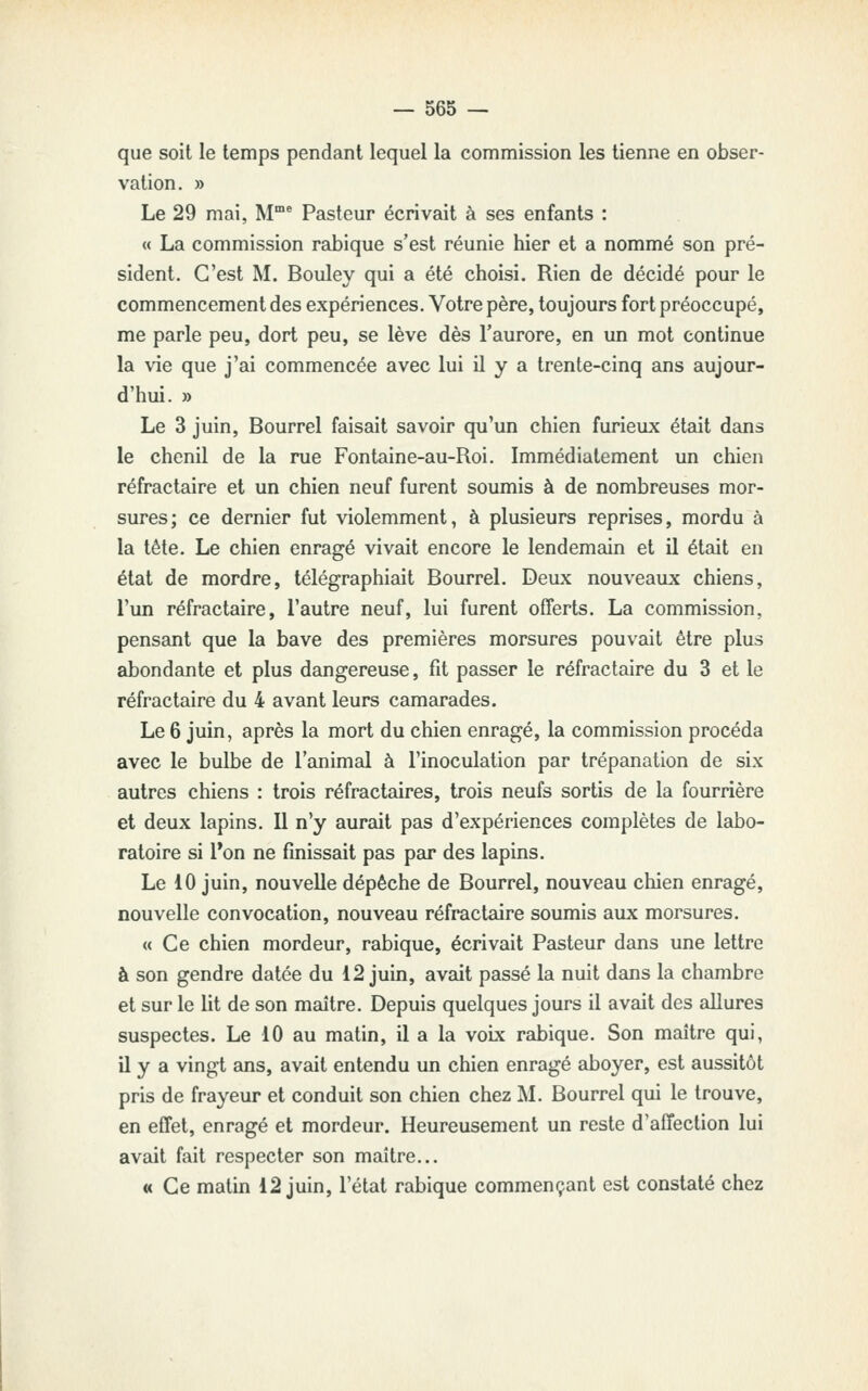 que soit le temps pendant lequel la commission les tienne en obser- vation. » Le 29 mai, M^ Pasteur écrivait à ses enfants : « La commission rabique s'est réunie hier et a nommé son pré- sident. C'est M. Bouley qui a été choisi. Rien de décidé pour le commencement des expériences. Votre père, toujours fort préoccupé, me parle peu, dort peu, se lève dès l'aurore, en un mot continue la vie que j'ai commencée avec lui il y a trente-cinq ans aujour- d'hui. » Le 3 juin, Bourrel faisait savoir qu'un chien furieux était dans le chenil de la rue Fontaine-au-Roi. Immédiatement un chien réfractaire et un chien neuf furent soumis à de nombreuses mor- sures; ce dernier fut violemment, à plusieurs reprises, mordu à la tète. Le chien enragé vivait encore le lendemain et il était en état de mordre, télégraphiait Bourrel. Deux nouveaux chiens, l'un réfractaire, l'autre neuf, lui furent offerts. La commission, pensant que la bave des premières morsures pouvait être plus abondante et plus dangereuse, fit passer le réfractaire du 3 et le réfractaire du 4 avant leurs camarades. Le 6 juin, après la mort du chien enragé, la commission procéda avec le bulbe de l'animal à l'inoculation par trépanation de six autres chiens : trois réfractaires, trois neufs sortis de la fourrière et deux lapins. 11 n'y aurait pas d'expériences complètes de labo- ratoire si l*on ne finissait pas par des lapins. Le 10 juin, nouvelle dépêche de Bourrel, nouveau chien enragé, nouvelle convocation, nouveau réfractaire soumis aux morsures. « Ce chien mordeur, rabique, écrivait Pasteur dans une lettre à son gendre datée du 12 juin, avait passé la nuit dans la chambre et sur le lit de son maître. Depuis quelques jours il avait des allures suspectes. Le 10 au matin, il a la voix rabique. Son maître qui, il y a vingt ans, avait entendu un chien enragé aboyer, est aussitôt pris de frayeur et conduit son chien chez M. Bourrel qui le trouve, en effet, enragé et mordeur. Heureusement un reste d'affection lui avait fait respecter son maître... « Ce matin 12 juin, l'état rabique commençant est constaté chez