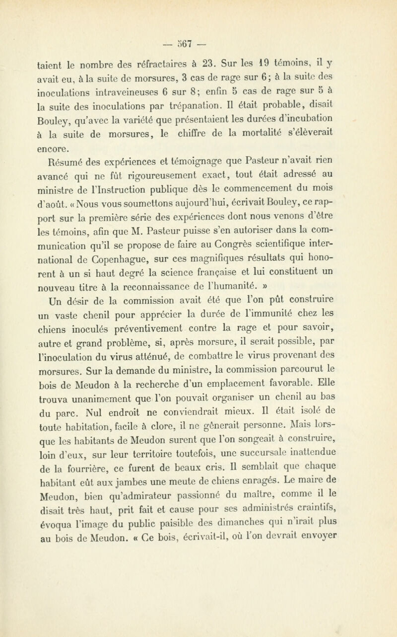 — o67 — talent le nombre des réfractaires à 23. Sur les 19 témoins, il y avait eu, à la suite de morsures, 3 cas de rage sur 6; à la suite des inoculations intraveineuses 6 sur 8; enfin 5 cas de rage sur 5 à la suite des inoculations par trépanation. Il était probable, disait Bouley, qu'avec la variété que présentaient les durées d'incubation à la suite de morsures, le chiffre de la mortalité s'élèverait encore. Résumé des expériences et témoignage que Pasteur n'avait rien avancé qui ne fût rigoureusement exact, tout était adressé au ministre de l'Instruction publique dès le commencement du mois d'août. « Nous vous soumettons aujourd'hui, écrivait Bouley, ce rap- port sur la première série des expériences dont nous venons d'être les témoins, afin que M. Pasteur puisse s'en autoriser dans la com- munication qu'il se propose de faire au Congrès scientifique inter- national de Copenhague, sur ces magnifiques résultats qui hono- rent à un si haut degré la science française et lui constituent un nouveau titre à la reconnaissance de l'humanité. » Un désir de la commission avait été que l'on pût construire un vaste chenil pour apprécier la durée de l'immunité chez les chiens inoculés préventivement contre la rage et pour savoir, autre et grand problème, si, après morsure, il serait possible, par l'inoculation du virus atténué, de combattre le virus provenant des morsures. Sur la demande du ministre, la commission parcourut le bois de Meudon à la recherche d'un emplacement favorable. Elle trouva unanimement que l'on pouvait organiser un chenil au bas du parc. Nul endroit ne conviendrait mieux. Il était isolé de toute habitation, facile à clore, il ne gênerait personne. Mais lors- que les habitants de Meudon surent que l'on songeait à construire, loin d'eux, sur leur territoire toutefois, une succursale inattendue de la fourrière, ce furent de beaux cris. Il semblait que chaque habitant eût aux jambes une meute de chiens enragés. Le maire de Meudon, bien qu'admirateur passionné du maître, comme il le disait très haut, prit fait et cause pour ses administrés craintifs, évoqua l'image du public paisible des dimanches qui n'irait plus au bois de Meudon. « Ce bois, écrivait-il, où l'on devrait envoyer