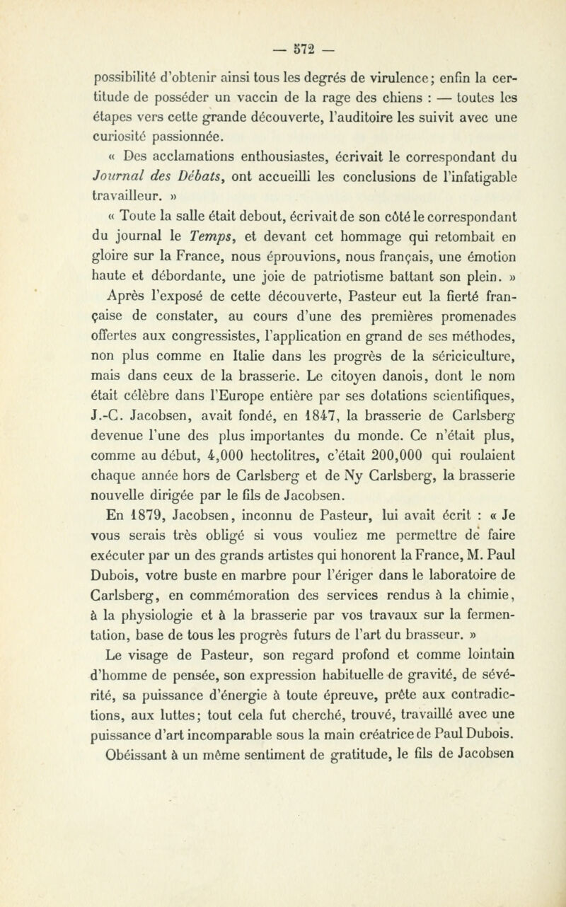 possibilité d'obtenir ainsi tous les degrés de virulence; enfin la cer- titude de posséder un vaccin de la rage des chiens : — toutes les étapes vers cette grande découverte, l'auditoire les suivit avec une curiosité passionnée. « Des acclamations enthousiastes, écrivait le correspondant du Journal des Débats y ont accueilli les conclusions de l'infatigable travailleur. » « Toute la salle était debout, écrivait de son côté le correspondant du journal le TempSy et devant cet hommage qui retombait en gloire sur la France, nous éprouvions, nous français, une émotion haute et débordante, une joie de patriotisme battant son plein. » Après l'exposé de cette découverte, Pasteur eut la fierté fran- çaise de constater, au cours d'une des premières promenades ofîertes aux congressistes, l'application en grand de ses méthodes, non plus comme en Italie dans les progrès de la sériciculture, mais dans ceux de la brasserie. Le citoyen danois, dont le nom était célèbre dans l'Europe entière par ses dotations scientifiques, J.-C. Jacobsen, avait fondé, en 1847, la brasserie de Carlsberg devenue l'une des plus importantes du monde. Ce n'était plus, comme au début, 4,000 hectolitres, c'était 200,000 qui roulaient chaque année hors de Carlsberg et de Ny Carlsberg, la brasserie nouvelle dirigée par le fils de Jacobsen. En 1879, Jacobsen, inconnu de Pasteur, lui avait écrit : « Je vous serais très obligé si vous vouliez me permettre de faire exécuter par un des grands artistes qui honorent la France, M. Paul Dubois, votre buste en marbre pour l'ériger dans le laboratoire de Carlsberg, en commémoration des services rendus à la chimie, à la physiologie et à la brasserie par vos travaux sur la fermen- tation, base de tous les progrès futurs de l'art du brasseur. » Le visage de Pasteur, son regard profond et comme lointain d'homme de pensée, son expression habituelle de gravité, de sévé- rité, sa puissance d'énergie à toute épreuve, prête aux contradic- tions, aux luttes; tout cela fut cherché, trouvé, travaillé avec une puissance d'art incomparable sous la main créatrice de Paul Dubois. Obéissant à un même sentiment de gratitude, le fils de Jacobsen