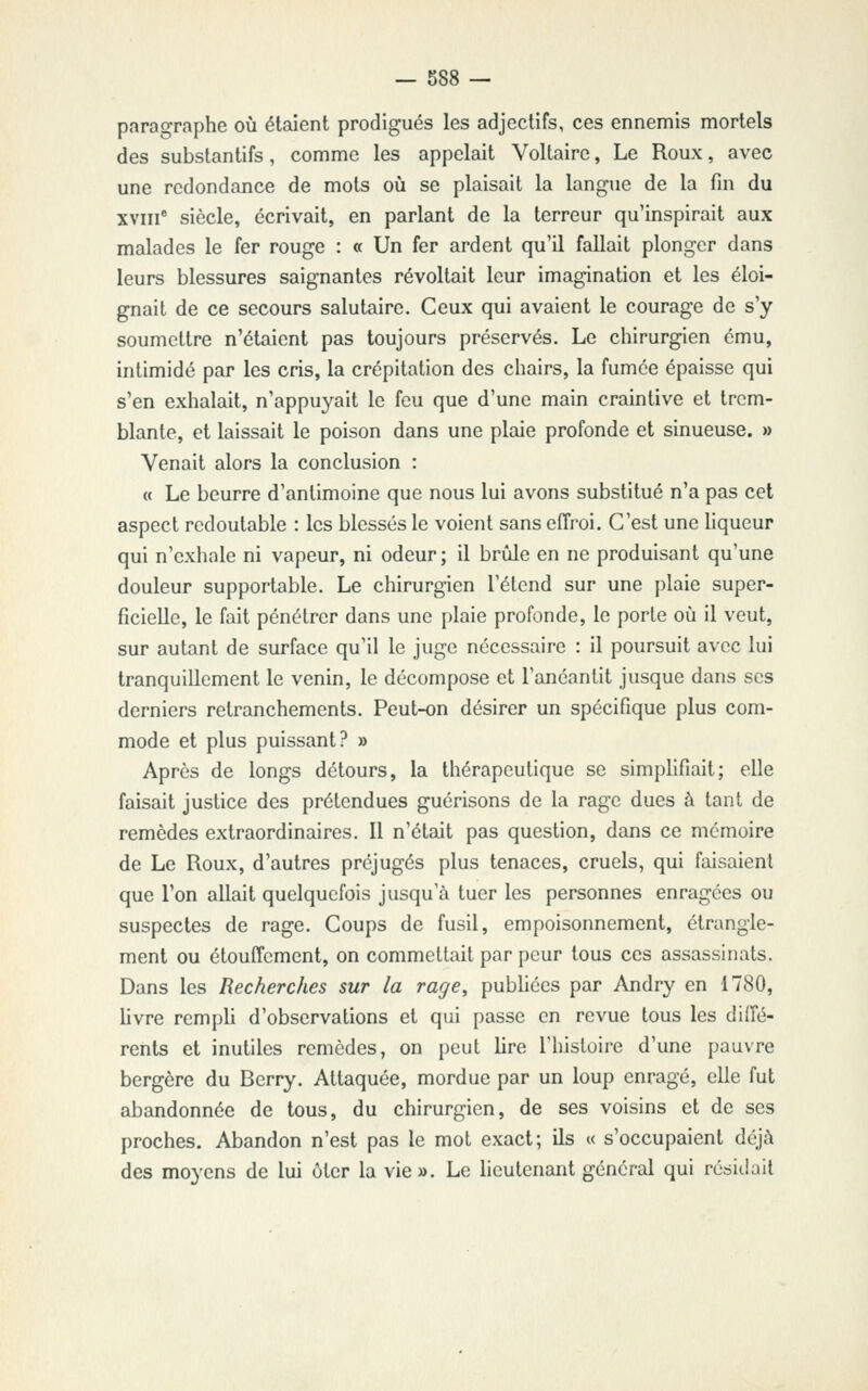 paragraphe où étaient prodigués les adjectifs, ces ennemis mortels des substantifs, comme les appelait Voltaire, Le Roux, avec une redondance de mots où se plaisait la langue de la fin du XVIII* siècle, écrivait, en parlant de la terreur qu'inspirait aux malades le fer rouge : « Un fer ardent qu'il fallait plonger dans leurs blessures saignantes révoltait leur imagination et les éloi- gnait de ce secours salutaire. Ceux qui avaient le courage de s'y soumettre n'étaient pas toujours préservés. Le chirurgien ému, intimidé par les cris, la crépitation des chairs, la fumée épaisse qui s'en exhalait, n'appuyait le feu que d'une main craintive et trem- blante, et laissait le poison dans une plaie profonde et sinueuse. » Venait alors la conclusion : « Le beurre d'antimoine que nous lui avons substitué n'a pas cet aspect redoutable : les blessés le voient sans effroi. C'est une hqueur qui n'exhale ni vapeur, ni odeur; il brûle en ne produisant qu'une douleur supportable. Le chirurgien l'élend sur une plaie super- ficielle, le fait pénétrer dans une plaie profonde, le porte où il veut, sur autant de surface qu'il le juge nécessaire : il poursuit avec lui tranquillement le venin, le décompose et l'anéantit jusque dans ses derniers retranchements. Peut-on désirer un spécifique plus com- mode et plus puissant? » Après de longs détours, la thérapeutique se simplifiait; elle faisait justice des prétendues guérisons de la rage dues à tant de remèdes extraordinaires. Il n'était pas question, dans ce mémoire de Le Roux, d'autres préjugés plus tenaces, cruels, qui faisaient que l'on allait quelquefois jusqu'à tuer les personnes enragées ou suspectes de rage. Coups de fusil, empoisonnement, étrangle- ment ou étouffcment, on commettait par peur tous ces assassinats. Dans les Recherches sur la rage, pubhées par Andry en 1780, livre rempli d'observations et qui passe en revue tous les diffé- rents et inutiles remèdes, on peut lire l'histoire d'une pauvre bergère du Berry. Attaquée, mordue par un loup enragé, elle fut abandonnée de tous, du chirurgien, de ses voisins et de ses proches. Abandon n'est pas le mot exact; ils « s'occupaient déjà des moyens de lui ôler la vie». Le lieutenant général qui résiliait