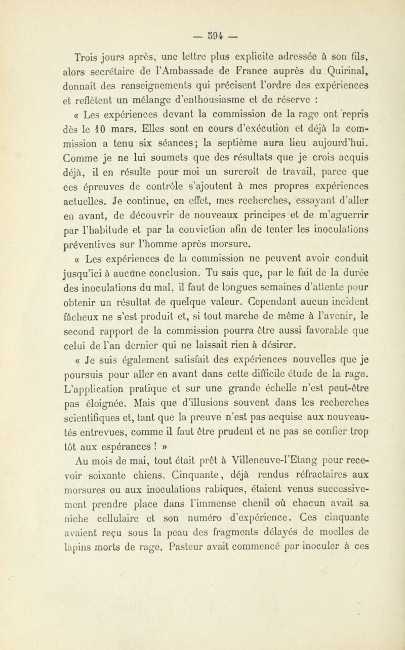 Trois jours après, une lettre plus explicite adressée à son fils, alors secrétaire de TAmbassade de France auprès du Quirinal, donnait des renseignements qui précisent l'ordre des expériences et reflètent un mélange d'enthousiasme et de réserve : a Les expériences devant la commission de la rage ont repris dès le 10 mars. Elles sont en cours d'exécution et déjà la com- mission a tenu six séances; la septième aura lieu aujourd'hui. Comme je ne lui soumets que des résultats que je crois acquis déjà, il en résulte pour moi un surcroît de travail, parce que ces épreuves de contrôle s'ajoutent à mes propres expériences actuelles. Je continue, en effet, mes recherches, essayant d'aller en avant, de découvrir de nouveaux principes et de m'aguerrir par l'habitude et par la conviction afin de tenter les inoculations préventives sur l'homme après morsure. « Les expériences de la commission ne peuvent avoir conduit jusqu'ici à aucune conclusion. Tu sais que, par le fait de la durée des inoculations du mal, il faut de longues semaines d'attente pour obtenir un résultat de quelque valeur. Cependant aucun incident fâcheux ne s'est produit et, si tout marche de môme à l'avenir, le second rapport de la commission pourra être aussi favorable que celui de l'an dernier qui ne laissait rien à désirer. « Je suis également satisfait des expériences nouvelles que je poursuis pour aller en avant dans cette difficile étude de la rage. L'application pratique et sur une grande échelle n'est peut-être pas éloignée. Mais que d'illusions souvent dans les recherches scientifiques et, tant que la preuve n'est pas acquise aux nouveau- tés entrevues, comme il faut être prudent et ne peis se confier trop tôt aux espérances ! » Au mois de mai, tout était prêt à Villeneuve-l'Etang pour rece- voir soixante chiens. Cinquante, déjà rendus réfractaircs aux morsures ou aux inoculations rabiques, étaient venus successive- ment prendre place dans l'immense chenil où chacun avait sa niche cellulaire et son numéro d'expérience. Ces cinquante avaient reçu sous la peau des fragments délayés de moeUes de lapins morts de rage. Pasteur avait commencé par inoculer à ces