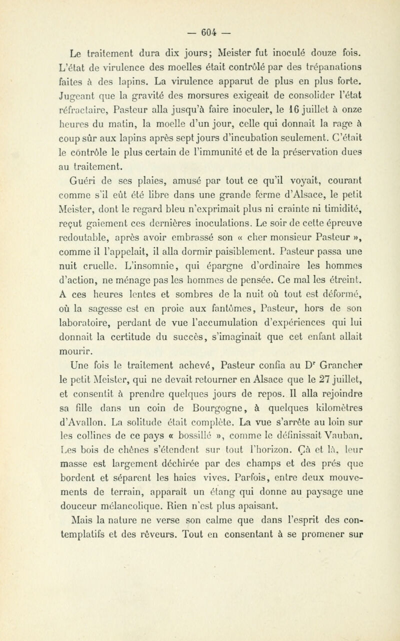 Le traitement dura dix jours; Meister fut inoculé douze fois. L'état de virulence des moelles était contrôlé par des trépanations faites à des lapins. La virulence apparut de plus en plus forte. Jugeant que la gravité des morsures exigeait de consolider l'état réfroctairc, Pasteur alla jusqu'à faire inoculer, le 16 juillet à onze heures du matin, la moelle d'un jour, celle qui donnait la rage à coup sûr aux lapins après sept jours d'incubation seulement. C'était le contrôle le plus certain de l'immunité et de la préservation dues au traitement. Guéri de ses plaies, amusé par tout ce qu'il voyait, courant comme s'il eût été libre dans une grande ferme d'Alsace, le petit Meister, dont le regard bleu n'exprimait plus ni crainte ni timidité, reçut gaiement ces dernières inoculations. Le soir de cette épreuve redoutable, après avoir embrassé son « cher monsieur Pasteur », comme il l'appelait, il alla dormir paisiblement. Pasteur passa une nuit cruelle. L'insomnie, qui épargne d'ordinaire les hommes d'action, ne ménage pas les hommes de pensée. Ce mal les étreint. A ces heures lentes et sombres de la nuit où tout est déformé, où la sagesse est en proie aux fantômes. Pasteur, hors de son laboratoire, perdant de vue l'accumulation d'expériences qui lui donnait la certitude du succès, s'imaginait que cet enfant allait mourir. Une fois le traitement achevé, Pasteur confia au D' Grancher le petit Meister, qui ne devait retourner en Alsace que le 27 juillet, et consentit à prendre quelques jours de repos. Il alla rejoindre sa fille dans un coin de Bourgogne, à quelques kilomètres d'Avallon. La solitude était complète. La vue s'arrête au loin sur les collines de ce pays « bossillé », comme le définissait Vauban. Les bois de chênes s'étendent sur tout l'horizon. Çà et 1:\, leur masse est largement déchirée par des champs et des prés que bordent et séparent les haies vives. Parfois, entre deux mouve- ments de terrain, apparaît un étang qui donne au paysage une douceur mélancohque. Rien n'est plus apaisant. Mais la nature ne verse son calme que dans l'esprit des con- templatifs et des rêveurs. Tout en consentant à se promener sur