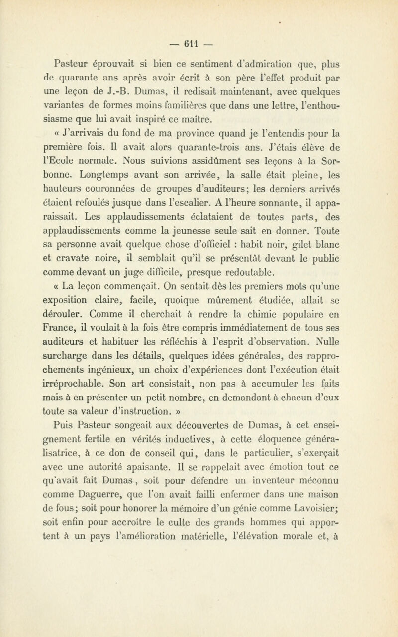 Pasteur éprouvait si bien ce sentiment d'admiration que, plus de quarante ans après avoir écrit à son père Tcffet produit par une leçon de J.-B. Dumas, il redisait maintenant, avec quelques variantes de formes moins familières que dans une lettre, l'enthou- siasme que lui avait inspiré ce maître. « J'arrivais du fond de ma province quand je l'entendis pour la première fois. Il avait alors quarante-trois ans. J'étais élève de l'Ecole normale. Nous suivions assidûment ses leçons à la Sor- bonne. Longtemps avant son arrivée, la salle était pleine, les hauteurs couronnées de groupes d'auditeurs; les derniers arrivés étaient refoulés jusque dans l'escalier. A l'heure sonnante, il appa- raissait. Les applaudissements éclataient de toutes parts, des applaudissements comme la jeunesse seule sait en donner. Toute sa personne avait quelque chose d'officiel : habit noir, gilet blanc et cravate noire, il semblait qu'il se présentât devant le public comme devant un juge difficile, presque redoutable. (( La leçon commençait. On sentait dès les premiers mots qu'une exposition claire, facile, quoique mûrement étudiée, allait se dérouler. Comme il cherchait à rendre la chimie populaire en France, il voulait à la fois être compris immédiatement de tous ses auditeurs et habituer les réfléchis à l'esprit d'observation. Nulle surcharge dans les détails, quelques idées générales, des rappro- chements ingénieux, un choix d'expériences dont l'exécution était irréprochable. Son art consistait, non pas à accumuler les faits mais à en présenter un petit nombre, en demandant à chacun d'eux toute sa valeur d'instruction. » Puis Pasteur songeait aux découvertes de Dumas, à cet ensei- gnement fertile en vérités inductives, à cette éloquence généra- lisatrice, à ce don de conseil qui, dans le particulier, s'exerçait avec une autorité apaisante. Il se rappelait avec émotion tout ce qu'avait fait Dumas , soit pour défendre un inventeur méconnu comme Daguerre, que l'on avait failli enfermer dans une maison de fous; soit pour honorer la mémoire d'un génie comme Lavoisier; soit enfin pour accroître le culte des grands hommes qui appor- tent à un pays l'amélioration matérielle, l'élévation morale et, à