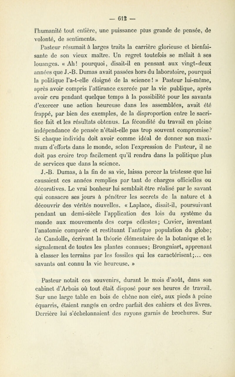 l'humanité tout entière, une puissance plus grande de pensée, de volonté, de sentiments. Pasteur résumait à larges traits la carrière glorieuse et bienfai- sante de son vieux maître. Un regret toutefois se mêlait à ses louanges. «Ah! pourquoi, disait-il en pensant aux vingt-deux années que J.-B. Dumas avait passées hors du laboratoire, pourquoi la pohtique l'a-t-elle éloigné de la science ! » Pasteur lui-môme, après avoir compris l'attirance exercée par la vie publique, après avoir cru pendant quelque temps à la possibilité pour les savants d'exercer une action heureuse dans les assemblées, avait été frappé, par bien des exemples, de la disproportion entre le sacri- fice fait et les résultats obtenus. La fécondité du travail en pleine indépendance de pensée n'était-elle pas trop souvent compromise? Si chaque individu doit avoir comme idéal de donner son maxi- mum d'efforts dans le monde, selon l'expression de Pasteur, il ne doit pas croire trop facilement qu'il rendra dans la politique plus de services que dans la science. J.-B. Dumas, à la fin de sa vie, laissa percer la tristesse que lui causaient ces années remplies par tant de charges officielles ou décoratives. Le vrai bonheur lui semblait être réalisé par le savant qui consacre ses jours à pénétrer les secrets de la nature et à découvrir des vérités nouvelles. « Laplace, disait-il, poursuivant pendant un demi-siècle l'application des lois du système du monde aux mouvements des corps célestes; Guvier, inventant l'anatomie comparée et restituant l'antique population du globe; de Candolle, écrivant la théorie élémentaire de la botanique et le signalement de toutes les plantes connues ; Brongniart, apprenant à classer les terrains par les fossiles qui les caractérisent ;... ces savants ont connu la vie heureuse. » Pasteur notait ces souvenirs, durant le mois d'août, dans son cabinet d'Arbois où tout était disposé pour ses heures de travail. Sur une large table en bois de chêne non ciré, aux pieds à peine équarris, étaient rangés en ordre parfait des cahiers et des livres. Derrière lui s'échelonnaient des rayons garnis de brochures. Sur