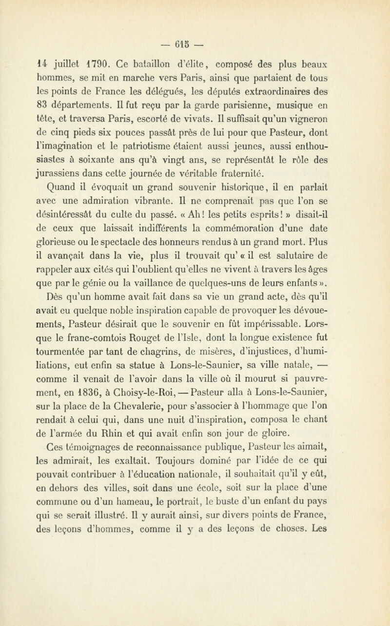 14 juillet 4790. Ce bataillon d'élite, composé des plus beaux hommes, se mit en marche vers Paris, ainsi que partaient de tous les points de France les délégués, les députés extraordinaires des 83 départements. Il fut reçu par la garde parisienne, musique en tête, et traversa Paris, escorté de vivats. Il suffisait qu'un vigneron de cinq pieds six pouces passât près de lui pour que Pasteur, dont l'imagination et le patriotisme étaient aussi jeunes, aussi enthou- siastes à soixante ans qu'à vingt ans, se représentât le rôle des jurassiens dans cette journée de véritable fraternité. Quand il évoquait un grand souvenir historique, il en parlait avec une admiration vibrante. Il ne comprenait pas que l'on se désintéressât du culte du passé. « Ah! les petits esprits! » disait-il de ceux que laissait indifférents la commémoration d'une date glorieuse ou le spectacle des honneurs rendus à un grand mort. Plus il avançait dans la vie, plus il trouvait qu' « il est salutaire de rappeler aux cités qui l'oubhent qu'elles ne vivent à travers les âges que par le génie ou la vaillance de quelques-uns de leurs enfants m. Dès qu'un homme avait fait dans sa vie un grand acte, dès qu'il avait eu quelque noble inspiration capable de provoquer les dévoue- ments. Pasteur désirait que le souvenir en fût impérissable. Lors- que le franc-comtois Rouget de l'Isle, dont la longue existence fut tourmentée par tant de chagrins, de misères, d'injustices, d'humi- liations, eut enfin sa statue à Lons-le-Saunier, sa viUe natale, — comme il venait de l'avoir dans la ville où il mourut si pauvre- ment, en 1836, à Ghoisy-le-Roi, — Pasteur alla à Lons-le-Saunier, sur la place de la Chevalerie, pour s'associer à l'hommage que l'on rendait à celui qui, dans une nuit d'inspiration, composa le chant de l'armée du Rhin et qui avait enfin son jour de gloire. Ces témoignages de reconnaissance publique. Pasteur les aimait, les admirait, les exaltait. Toujours dominé par l'idée de ce qui pouvait contribuer à l'éducation nationale, il souhaitait qu'il y eût, en dehors des villes, soit dans une école, soit sur la place d'une commune ou d'un hameau, le portrait, le buste d'un enfant du pays qui se serait illustré. Il y aurait ainsi, sur divers points de France, des leçons d'hommes, comme il y a des leçons de choses. Les