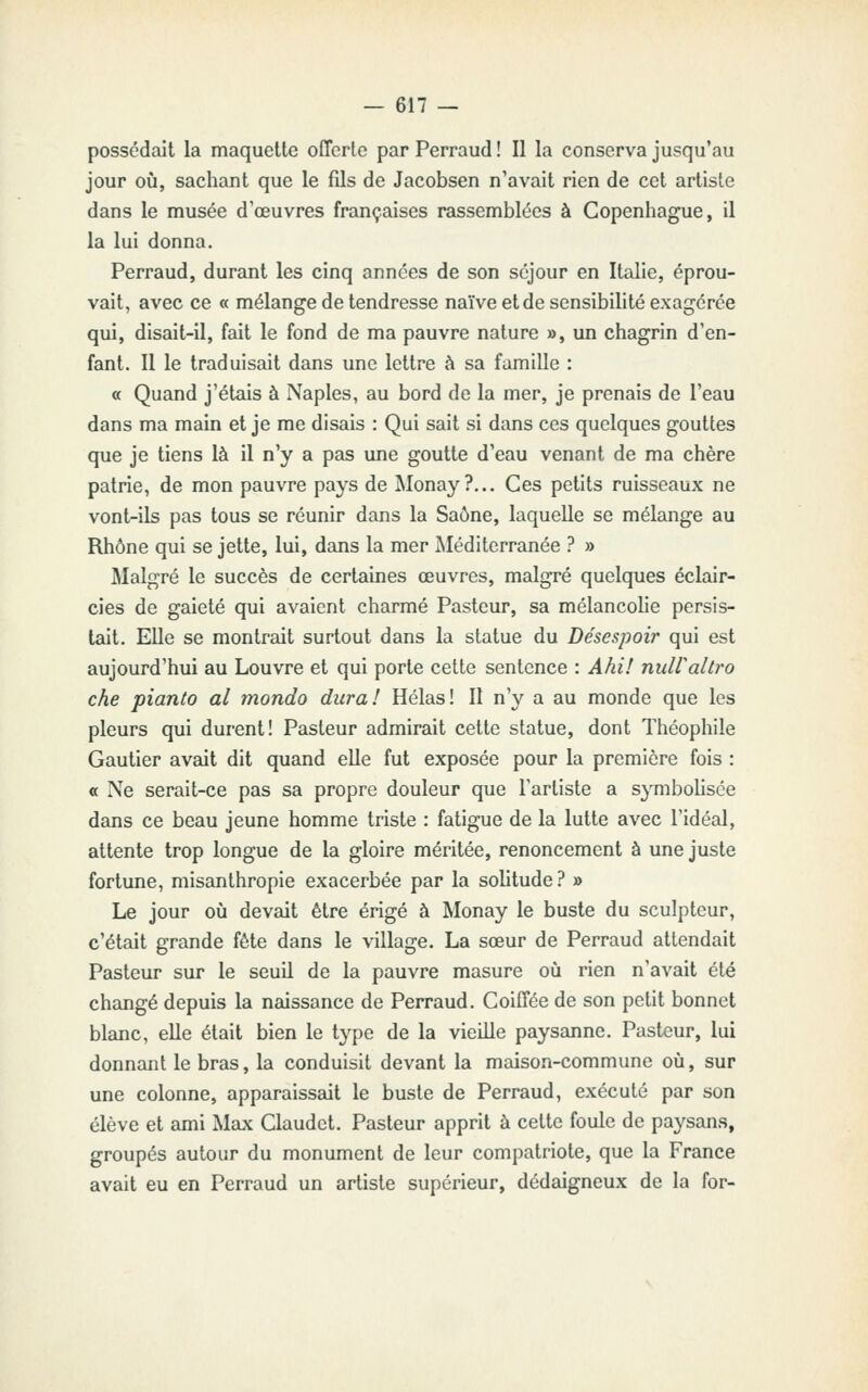 possédait la maquette offerte par Perraud ! Il la conserva jusqu'au jour où, sachant que le fils de Jacobsen n'avait rien de cet artiste dans le musée d'œuvres françaises rassemblées à Copenhague, il la lui donna. Perraud, durant les cinq années de son séjour en Itîilie, éprou- vait, avec ce « mélange de tendresse naïve et de sensibilité exagérée qui, disait-il, fait le fond de ma pauvre nature », un chagrin d'en- fant. 11 le traduisait dans une lettre à sa famille : « Quand j'étais à Naples, au bord de la mer, je prenais de l'eau dans ma main et je me disais : Qui sait si dans ces quelques gouttes que je tiens là il n'y a pas une goutte d'eau venant de ma chère patrie, de mon pauvre pays de Monay?... Ces petits ruisseaux ne vont-ils pas tous se réunir dans la Saône, laquelle se mélange au Rhône qui se jette, lui, dans la mer Méditerranée ? » Malgré le succès de certaines œuvres, malgré quelques éclair- cies de gaieté qui avaient charmé Pasteur, sa mélancolie persis- tait. Elle se montrait surtout dans la statue du Désespoir qui est aujourd'hui au Louvre et qui porte cette sentence : Ahi! nuWaltro che pianto al mondo dura! Hélas! Il n'y a au monde que les pleurs qui durent! Pasteur admirait cette statue, dont Théophile Gautier avait dit quand elle fut exposée pour la première fois : a Ne serait-ce pas sa propre douleur que l'artiste a s^inbolisée dans ce beau jeune homme triste : fatigue de la lutte avec l'idéal, attente trop longue de la gloire méritée, renoncement à une juste fortune, misanthropie exacerbée par la solitude? » Le jour où devait être érigé à Monay le buste du sculpteur, c'était grande fête dans le village. La sœur de Perraud attendait Pasteur sur le seuil de la pauvre masure où rien n'avait été changé depuis la naissance de Perraud. Coiffée de son petit bonnet blanc, elle était bien le type de la vieille paysanne. Pasteur, lui donnant le bras, la conduisit devant la maison-commune où, sur une colonne, apparaissait le buste de Perraud, exécuté par son élève et ami Max Claudct. Pasteur apprit à cette foule de paysans, groupés autour du monument de leur compatriote, que la France avait eu en Perraud un artiste supérieur, dédaigneux de la for-