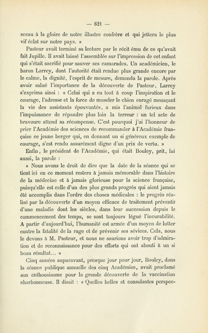 sceau à la gloire de notre illustre confrère et qui jettera le plus vif éclat sur notre pays. » Pasteur avait terminé sa lecture par le récit ému de ce qu'avait fait Jupille. 11 avait laissé l'assemblée sur l'impression de cet enfant qui s'était sacrifié pour sauver ses camarades. Un académicien, le baron Larrey, dont l'autorité était rendue plus grande encore par le calme, la dignité, l'esprit de mesure, demanda la parole. Après avoir salué l'importance de la découverte de Pasteur, Larrey s'exprima ainsi : « Celui qui a eu tout à coup l'inspiration et le courage, l'adresse et la force de museler le chien enragé menaçant la vie des assistants épouvantés, a mis l'animal furieux dans l'impuissance de répandre plus loin la terreur : un tel acte de bravoure attend sa récompense. C'est pourquoi j'ai l'honneur de prier l'Académie des sciences de recommander à l'Académie fran- çaise ce jeune berger qui, en donnant un si généreux exemple de courage, s'est rendu assurément digne d'un prix de vertu. » Enfin, le président de l'Académie, qui était Bouley, prit, lui aussi, la parole : « Nous avons le droit de dire que la date de la séance qui se tient ici en ce moment restera à jamais mémorable dans l'histoire de la médecine et à jamais glorieuse pour la science française, puisqu'elle est celle d'un des plus grands progrès qui aient jamaiis été accomplis dans l'ordre des choses médicales : le progrès réa- lisé par la découverte d'un moyen efficace de traitement préventif d'une maladie dont les siècles, dans leur succession depuis le commencement des temps, se sont toujours légué l'incurabilité. A partir d'aujourd'hui, l'humanité est armée d'un moyen de lutter contre la fatalité de la rage et de prévenir ses sévices. Cela, nous le devons à M. Pasteur, et nous ne saurions avoir trop d'admira- tion et de reconnaissance pour des efforts qui ont abouti à un si beau résultat... » Cinq années auparavant, presque jour pour jour, Bouley, dans la séance pubhque annuelle des cinq Académies, avait proclamé son enthousiasme pour la grande découverte de la vaccination charbonneuse. Il disait : « Quelles belles et consolantes perspec-