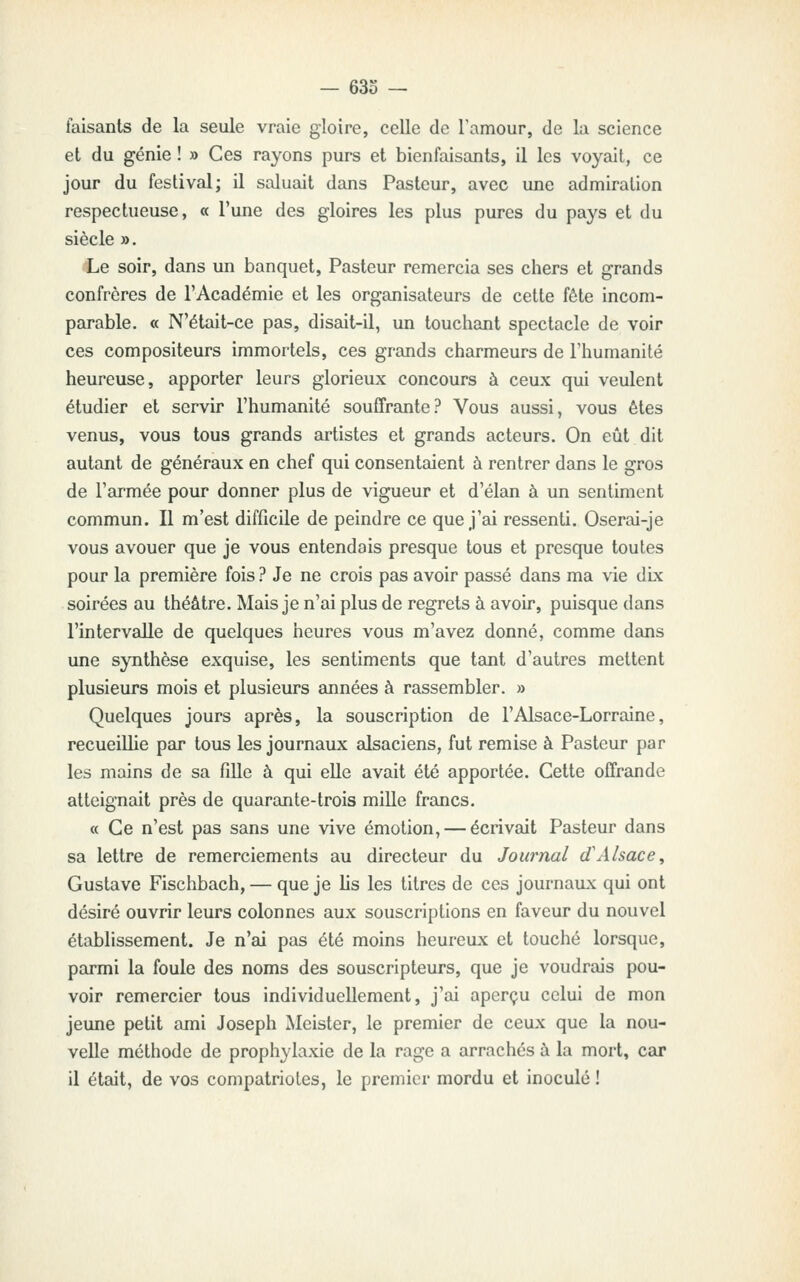 faisants de la seule vraie gloire, ceUe de Tamour, de la science et du génie ! » Ces rayons purs et bienfaisants, il les voyait, ce jour du festival; il saluait dans Pasteur, avec une admiration respectueuse, « l'une des gloires les plus pures du pays et du siècle ». Le soir, dans un banquet, Pasteur remercia ses chers et grands confrères de l'Académie et les organisateurs de cette fête incom- parable. « N'était-ce pas, disait-il, un touchant spectacle de voir ces compositeurs immortels, ces grands charmeurs de l'humanité heureuse, apporter leurs glorieux concours à ceux qui veulent étudier et servir l'humanité souffrante? Vous aussi, vous êtes venus, vous tous grands artistes et grands acteurs. On eût dit autant de généraux en chef qui consentaient à rentrer dans le gros de l'armée pour donner plus de vigueur et d'élan à un sentiment commun. Il m'est difficile de peindre ce que j'ai ressenti. Oserai-je vous avouer que je vous entendais presque tous et presque toutes pour la première fois ? Je ne crois pas avoir passé dans ma vie dLx soirées au théâtre. Mais je n'ai plus de regrets à avoir, puisque dans l'intervalle de quelques heures vous m'avez donné, comme dans une synthèse exquise, les sentiments que tsuit d'autres mettent plusieurs mois et plusieurs années à rassembler. » Quelques jours après, la souscription de l'Alsace-Lorraine, recueillie par tous les journaux alsaciens, fut remise à Pasteur par les mains de sa fille à qui elle avait été apportée. Cette offrande atteignait près de quarante-trois mille francs. « Ce n'est pas sans une vive émotion, — écrivait Pasteur dans sa lettre de remerciements au directeur du Journal d'Alsace, Gustave Fischbach, — que je lis les titres de ces journaux qui ont désiré ouvrir leurs colonnes aux souscriptions en faveur du nouvel établissement. Je n'ai pas été moins heureux et touché lorsque, parmi la foule des noms des souscripteurs, que je voudrais pou- voir remercier tous individuellement, j'ai aperçu celui de mon jeune petit ami Joseph Meister, le premier de ceux que la nou- velle méthode de prophylaxie de la rage a arrachés à la mort, car il était, de vos compatriotes, le premier mordu et inoculé !