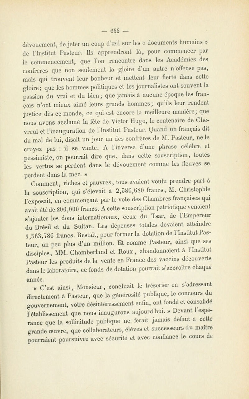 dévouement, de jeter un coup d'œil sur les « documents humains » de rinstitut Pasteur. Ils apprendront là, pour commencer par le commencement, que Ton rencontre dans les Académies des confrères que non seulement la gloire d'un autre n'offense pas, mais qui trouvent leur bonheur et mettent leur fierté dans cette gloire; que les hommes pohtiques et les journalistes ont souvent la passion du vrai et du bien; que jamais à aucune époque les fran- çais n'ont mieux aimé leurs grands hommes ; qu'ils leur rendent justice dès ce monde, ce qui est encore la meilleure manière; que nous avons acclamé la fête de Victor Hugo, le centenaire de Che- vreul et l'inauguration de l'Institut Pasteur. Quand un français dit du mal de lui, disait un jour un des confrères de M. Pasteur, ne le croyez pas : il se vante. A l'inverse d'une phrase célèbre et pessimiste, on pourrait dire que, dans cette souscription, toutes les vertus se perdent dans le dévouement comme les fleuves se perdent dans la mer. » Comment, riches et pauvres, tous avaient voulu prendre part à la souscription, qui s'élevait à 2,586,680 francs, M. Christophle l'exposait, en commençant par le vote des Chambres françaises qui avait été de 200,000 francs. A celte souscription patriotique venaient s'ajouter les dons internationaux, ceux du Tsar, de l'Empereur du Brésil et du Sultan. Les dépenses totales devaient atteindre 1,563,786 francs. Restait, pour former la dotation de l'Institut Pas- leur, un peu plus d'un milhon. Et comme Pasteur, ainsi que ses disciples, MM. Chamberland et Roux, abandonnaient à l'Institut Pasteur l'es produits de la vente en France des vaccins découverts dans le laboratoire, ce fonds de dotation pourrait s'accroître chaque « C'est ainsi. Monsieur, concluait le trésorier en s'adressant directement à Pasteur, que la générosité pubUque, le concours du gouvernement, votre désintéressement enfin, ont fondé et consoUde l'établissement que nous inaugurons aujourd'hui. » Devant l'espé- rance que la sollicitude publique ne ferait jamais défaut à cette grande œuvre, que coUaborateurs, élèves et successeurs du maître pourraient poursuivre avec sécurité et avec confiance le cours de